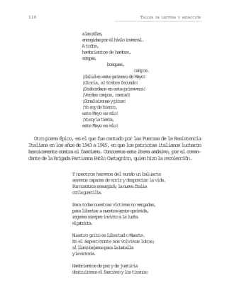 110

TALLER

DE LECTURA Y REDACCIÓN

al sc l e ,
a als
e c g d sp re h e oi v r a .
noia o l il nenl
A todos,
hambrientos de hambre,
etps
sea,
bosques,
campos.
¡Salid en este primero de Mayo!
¡Gloria, al hombre fecundo!
¡Desbordaos en esta primavera!
¡Verdes campos, cantad!
¡ o a s r n syp t s
Snd iea io!
¡ os yd h e r ,
Y o e iro
este Mayo es mío!
¡ os yl t e r ,
Y o a ira
este Mayo es mío!

Otro poema épico, es el que fue cantado por las Fuerzas de la Resistencia
Italiana en los años de 1943 a 1945, en que los patriotas italianos lucharon
heroicamente contra el fascismo. Conocemos este Poema anónimo, por el comandante de la Brigada Partisana Pablo Castagnino, quien hizo la recolección.
Y nosotros haremos del mundo un baluarte
seremos capaces de morir y despreciar la vida.
P rn s t o r s r i á l n e aI a i
o oors eugr; a uv tla
c nl g e r l a
o a uril.
Para todas nuestras víctimas no vengadas,
p r l b r a an e t ag n eo r m d ,
aa ietr usr et piia
r g e as e p ei v c oal l c a
ers imr nit a uh
e ptit.
l aroa
Nuestro grito es Libertad o Muerte.
En el áspero monte nos volvimos lobos;
a l a ob j m sp r l b t l a
l ln aao aa a aal
yl v c o i .
a itra
Hambrientos de paz y de justicia
d s r i e o e f s i m yl st r n s
eturms l acso o iao:

 