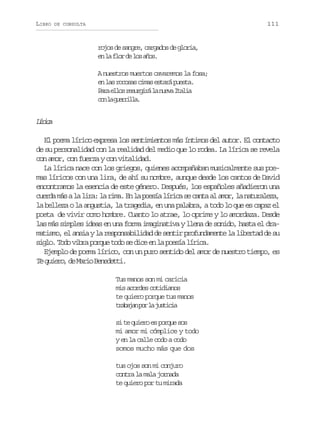 LIBRO

111

DE CONSULTA

rojos de sangre, cargados de gloria,
e l f o d l sa o .
n a lr e o ñs
A nuestros muertos cavaremos la fosa;
e l sr c s sc m se t r p e t .
n a ooa ia saá usa
P r e l sr s r i ál n e aI a i
aa lo eugr a uv tla
c nl g e r l a
o a uril.

Lrc
íia
El poema lírico expresa los sentimientos más íntimos del autor. El contacto
de su personalidad con la realidad del medio que lo rodea. La lírica se revela
con amor, con fuerza y con vitalidad.
La lírica nace con los griegos, quienes acompañaban musicalmente sus poemas líricos con una lira, de ahí su nombre, aunque desde los cantos de David
encontramos la esencia de este género. Después, los españoles añadieron una
c e d m sal l r :l r m .E l p e í l r c s c n aa a o ,l n t r l z ,
ura á a ia a ia n a osa íia e at l mr a auaea
la belleza o la angustia, la tragedia, en una palabra, a todo lo que es capaz el
poeta de vivir como hombre. Cuanto lo atrae, lo oprime y lo amordaza. Desde
las más simples ideas en una forma imaginativa y llena de sonido, hasta el dramatismo, el ansia y la responsabilidad de sentir profundamente la libertad de su
s g o T d v b ap r u t d s d c e l p e í l r c .
il. oo ir oqe oo e ie n a osa íia
Ejemplo de poema lírico, con un puro sentido del amor de nuestro tiempo, es
T q i r ,d M r oB n d t i
e ueo e ai eeet.
Tus manos son mi caricia
mis acordes cotidianos
te quiero porque tus manos
t a a a p rl j s i i
rbjn o a utca
si te quiero es porque sos
mi amor mi cómplice y todo
y en la calle codo a codo
somos mucho más que dos
tus ojos son mi conjuro
contra la mala jornada
te quiero por tu mirada

 