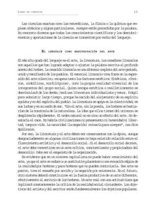 LIBRO

13

DE CONSULTA

Las ciencias exactas como las matemáticas, la física o la química que emplean símbolos y signos particulares, siempre están precedidos por la palabra.
En concreto diremos que todos los conocimientos científicos y los descubrimientos y aportaciones de la ciencia se transmiten por medio del lenguaje.

EL

LENGUAJE

COMO

MANIFESTACIÓN DEL

ARTE

E m sa t g a od ll n u j e e a t ,l l t r t r .L sc e d r sl t r r o
l á lo rd e egae s l re a ieaua o raoe ieais
son aquellos que han logrado adaptar o ajustar la palabra escrita al profundo
a e t d lh m r .L c e c ó l t r r ae u as n e i c m l t d la t g s a o
cno e obe a rain ieai s n ítss opea e re etd,
unido y manifiesto de los pueblos. El material literario toma forma en la expres ó d la t c l c i o r c p r t n ol sf c o e e t t c s( o é i o ,r t i
in e re oetv; euea at o atrs séio fntcs ímcos, simbólicos, morfológicos), como la propia realidad vivencial de los
integrantes del grupo social. Quien escapa estética o realísticamente se
desvinculará de los demás; hará una literatura individualista y menor, frágil
para subsistir largo tiempo, porque ha nacido del alejamiento de un espíritu
e o s ayn d le p r t d lp e l .L l t r t r s a o ae l c l c i i a ;e
gít o e síiu e ubo a ieaua e py n a oetvdd n
s sl c a ye s r z nd s r “ i e a t ,s nl p e í ,l sh m r ss h s i u uhs n u aó e e. Sn l re i a osa o obe e ata
rían de la monotonía de la naturaleza. La idea que ellos tienen del universo se
desplomaría rápidamente. El orden natural no es sino un efecto del arte. Se desataría el caos. No habría civilizaciones ni pensamiento ni humanidad ni libertad, tampoco vida. La oscuridad (la negación) reinaría para siempre”, nos dice
Aolnie
pliar.
Por eso, la literatura y el arte deben ser consecuentes con la época, aunque
desgraciadamente en algunas civilizaciones no haya existido relación entre el
f o e i i n oa t s i oye d s r o l s c a .S e d s r o l s c a d c e e
lrcmet rítc l earlo oil i l earlo oil erc,
el arte debe convertirse en un arma crítica, concientizante y propiciadora del
desarrollo. Debe ser el esqueleto de la organización.
Es evidente que en un sistema capitalista no puede haber renacimiento del
a t ,y q ee a t s r d c au s s i u i op a e t r ou ae o a i nm g c d
re a u l re e eue n utttv lcneo n vccó áia e
la realidad por hombres y para hombres que no pueden controlarla. Ese arte es
pasivo, toma el ensueño por acción y la negación por existencia. En el futuro,
otro sistema deberá constituirse en la fuerza productiva de un arte diferente,
efectivamente al servicio de los hombres. Un arte real con una actitud clara que
i p i a ác n t n e e t l c í i ad l r a i a s c a c r u d n e L so j mlcr osatmne a rtc e a eldd oil icnat. o be
t v sd la t s ayd le c i o s r nf n a e t l e t l so j t v sp p l r s
io e rit e srtr eá udmnamne o beio ouae.

 
