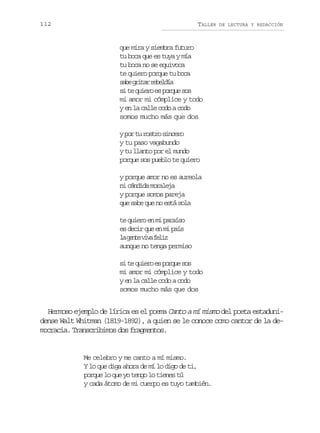 112

TALLER

DE LECTURA Y REDACCIÓN

que mira y siembra futuro
tu boca que es tuya y mía
tu boca no se equivoca
te quiero porque tu boca
sb gia rblí
ae rtr eeda
si te quiero es porque sos
mi amor mi cómplice y todo
y en la calle codo a codo
somos mucho más que dos
y por tu rostro sincero
y tu paso vagabundo
y tu llanto por el mundo
porque sos pueblo te quiero
y porque amor no es aureola
ni cándida moraleja
y porque somos pareja
que sabe que no está sola
te quiero en mi paraíso
es decir que en mi país
l g n ev v f l z
a et ia ei
aunque no tenga permiso
si te quiero es porque sos
mi amor mi cómplice y todo
y en la calle codo a codo
somos mucho más que dos

Hermoso ejemplo de lírica es el poema Canto a mí mismo del poeta estadunidense Walt Whitman (1819-1892), a quien se le conoce como cantor de la democracia. Transcribimos dos fragmentos.

Me celebro y me canto a mí mismo.
Y lo que diga ahora de mí lo digo de ti,
porque lo que yo tengo lo tienes tú
y cada átomo de mi cuerpo es tuyo también.

 