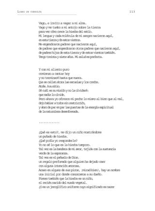 LIBRO

DE CONSULTA

Vago… e invito a vagar a mi alma.
Vago y me tumbo a mi antojo sobre la tierra
para ver cómo crece la hierba del estío.
Mi lengua y cada molécula de mi sangre nacieron aquí,
e e t t e r yd e t sv e t s
n sa ira e so ino.
Me engendraron padres que nacieron aquí,
de padres que engendraron otros padres que nacieron aquí,
de padres hijos de esta tierra y de estos vientos también.
T n ot e n ays e ea o .M s l de p r e t .
eg rit it ñs i au s efca

Y con mi aliento puro
comienzo a cantar hoy
y no terminaré hasta que muera.
Q es c l e a o al se c e a yl sc e o .
u e aln hr a suls o rds
A r s As s t o
tá. u ii.
Sé cuál es su misión y no la olvidaré:
q en d el o v d .
u ai o lie
Pero ahora yo ofrezco mi pecho lo mismo al bien que al mal,
d j h b a at d ss nr s r c i n
eo alr oo i eticó,
ya r d p re p rl sp e t sd l e e g ae p r t a
bo e a n a a ura e a nrí siiul
d l ntrlz dsnrnd.
e a auaea eefeaa
.............
¿Qué es esto?, me dijo un niño mostrándome
un puñado de hierba.
¿Qué podía yo responderle?
Yo no sé lo que es la hierba tampoco.
Tal vez es la bandera de mi amor, tejida con la sustancia
verde de la esperanza.
Tal vez es el pañuelo de Dios.
un regalo perfumado que alguien ha dejado caer
con alguna intención amorosa.
Acaso en alguno de sus picos, ¡mirad bien!, hay un nombre
una inicial por donde conozcamos a su dueño.
Pienso también que la hierba es un niño,
el recién nacido del mundo vegetal.
¿O es un jeroglífico uniforme cuyo significado es nacer

113

 