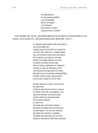 114

TALLER

DE LECTURA Y REDACCIÓN

e t d sp r e :
n oa ats
en las zonas pequeñas,
ye l sg a d s
n a rne,
e t el sn g o
nr o ers
yl sb a c s
o lno,
para darse a todos
yp r r c b rat d s
aa eii oo?

Otro ejemplo de lírica, profundo sentido de arraigo a la naturaleza y a la
tierra, es el poema III, del poeta dominicano Pedro Mir (1913-).
S a g i nq i r s b rc á e m p t i
i lue uee ae ul s i ara
s l d r a g nd a
e o ié lú í.
Cuando hayan florecido los camellos
en medio del desierto. Cuando digan
que las mujeres bajan sus dos manos
d l c b z yl a z ne l b i a
e a aea a la n a rs,
c a d l st e e s l a al c l e
uno o rns agn a al
e d ad l f e t c ns sv a
l í e a isa o u ís
bajo el brazo y descanse el fogonero.
Cuando la caña se desnude y rían
los machetes en fuga hacia el batey
dejando en paz las manos sorprendidas.
Cuando todo milagro sea posible
y ya no sea milagro el de la vida.
Cuando empiece a bajar esta marea
de ignominia
yd j a d s u i r oh c al a r r
ee l ecbet ai a uoa
el fondo firme de los pueblos. Día
j s od e u e a l sc r i l r s
ut e nmrr a odlea
yd c rc á e s nl ss e er s s
ei uls o a it ia
de la nueva semana
yc á e s n
uls o
l sm s sq ec n i n na e r a
o ee u otee lgí.
Entonces se sabrá cuál es mi patria
y mucha gente irá con sus camisas
de todos los colores y ciudades.
Llenarán sus costuras con la firma
n e t a d n e t al b r a ye t n e
usr, e usr ietd nocs

 