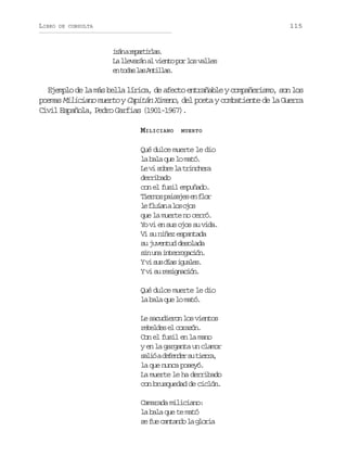 LIBRO

115

DE CONSULTA

i á ar p r i l s
rn eatra.
L l e a á a v e t p rl sv l e
a lvrn l ino o o als
e t d sl sA t l a .
n oa a nils

Ejemplo de la más bella lírica, de afecto entrañable y compañerismo, son los
poemas Miliciano muerto y Capitán Ximeno, del poeta y combatiente de la Guerra
Civil Española, Pedro Garfias (1901-1967).
MILICIANO

MUERTO

Qué dulce muerte le dio
la bala que lo mató.
L v s b el t i c e a
e i or a rnhr
derribado
con el fusil empuñado.
T e n sp i a e e f o
iro asjs n lr
l f u a al so o
e lín o js
que la muerte no cerró.
Yo vi en sus ojos su vida.
Vi su niñez espantada
su juventud desolada
s nu ai t r o a i n
i n nergcó.
Yv s sd a i u l s
i u ís gae.
Yv s r s g a i n
i u eincó.
Qué dulce muerte le dio
la bala que lo mató.
Le sacudieron los vientos
rble e crzn
eeds l oaó.
Con el fusil en la mano
y en la garganta un clamor
s l óad f n e s t e r ,
ai eedr u ira
la que nunca poseyó.
La muerte le ha derribado
con brusquedad de ciclón.
Camarada miliciano:
la bala que te mató
s f ec n a d l g o i
e u atno a lra

 