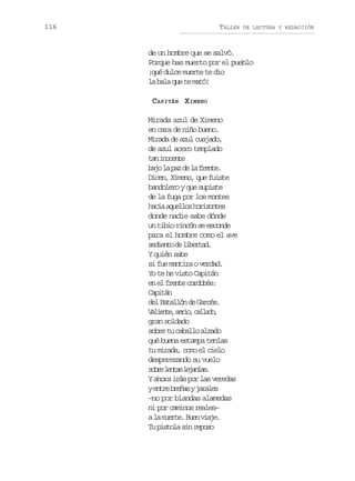 116

TALLER

DE LECTURA Y REDACCIÓN

de un hombre que se salvó.
Porque has muerto por el pueblo
¡qué dulce muerte te dio
la bala que te mató!
CAPITÁN XIMENO
Mirada azul de Ximeno
en cara de niño bueno.
Mirada de azul cuajado,
de azul acero templado
t ni o e t
a ncne
b j l p zd l f e t .
ao a a e a rne
Dicen, Ximeno, que fuiste
bandolero y que supiste
de la fuga por los montes
h c aa u l o h r z n e
ai qels oiots
donde nadie sabe dónde
un tibio rincón se esconde
para el hombre como el ave
sdet d lbra.
eino e ietd
Y quién sabe
si fue mentira o verdad.
Yo te he visto Capitán
e e fet croé:
n l rne odbs
Capitán
del Batallón de Garcés.
V l e t ,s r o c l a o
aine ei, ald,
gran soldado
sobre tu caballo alzado
qué buena estampa tenías
tu mirada, como el cielo
desperezando su vuelo
s b el n a l j n a .
or ets eaís
Y ahora irás por las veredas
ye t eb e a yj r l s
nr rñs aae
–no por blandas alamedas
ni por caminos reales–
al m e t .B e v a e
a ure un ij.
Tu pistola sin reposo

 