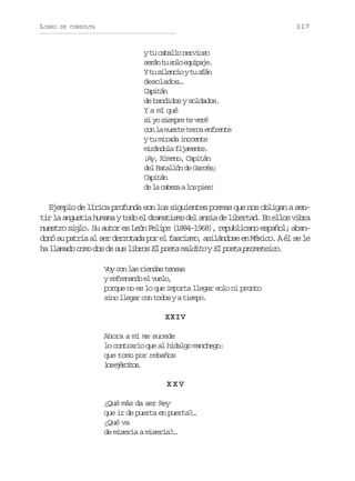 LIBRO

117

DE CONSULTA

y tu caballo nervioso
s r nt s l e u p j .
eá u oo qiae
Yt s l n i yt a á
u ieco u fn
desolados…
Capitán
de bandidos y soldados.
Y a mí qué
si yo siempre te veré
con la muerte terca enfrente
y tu mirada inocente
m r n o af j m n e
iádl iaet.
¡Ay, Ximeno, Capitán
del Batallón de Garcés;
Capitán
d l c b z al sp e !
e a aea o is

Ejemplo de lírica profunda son los siguientes poemas que nos obligan a sentir la angustia humana y todo el dramatismo del ansia de libertad. En ellos vibra
nuestro siglo. Su autor es León Felipe (1884-1968), republicano español; abandonó su patria al ser derrotada por el fascismo, asilándose en México. A él se le
ha llamado como dos de sus libros El poeta maldito y El poeta prometeico
.
Voy con las riendas tensas
yr f e a d e v e o
ernno l ul,
porque no es lo que importa llegar solo ni pronto
sino llegar con todos y a tiempo.
XXIV
Ahora a mí me sucede
lo contrario que al hidalgo manchego:
que tomo por rebaños
l se é c t s
o jrio.
XXV
¿Qué más da ser Rey
que ir de puerta en puerta?…
¿Qué va
de miseria a miseria?…

 