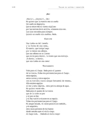 118

TALLER

DE LECTURA Y REDACCIÓN

¡NO!
¡Morir!… ¿Dormir?… ¡No!
No quiero que la muerte sea un sueño
Del sueño se despierta.
Que no entre más el viento sigiloso
p rl sn r c sd m a c l a ab s r eo r v z
o a aie e i ril, eam ta e.
Los ojos cerrados para siempre.
Quiero un sueño sin sueños… Nada.
C ANCIÓN
Una tumba es del tamaño
y la forma de una cama…
El muerto, que traiga luego
por lo menos una sábana.
Que una sábana es un lienzo
que sirve para dormir, lo mismo que una mortaja.
¡A dormir, a dormir,
que una tumba es una cama!
TESTAMENTO
Todo para el fuego. Nada para el gusano
de la tierra… Todas mis pertenencias para el fuego:
e t se p j s
so seo,
estos curvos y rotos espejos
con su torcido y sucio azogue fantasmal de veneno…
S l e i t ne p j s
óo xse seo:
el mar y esta lágrima… esta gotita amarga de agua.
No quiero verme más.
Nada para el gusano de la tierra
que se lo come un pez
y al pez un Rey
y el Rey vuelve a mirarse en un espejo.
Todas mis pertenencias para el fuego:
Mi sangre helada, mi carne paralítica también…
ym e q e e o
i sult,
esta jaula grotesca de mis huesos
donde cantaba ayer el mirlo ciego.
Al fuego todo… ¡También el mirlo ciego!

 