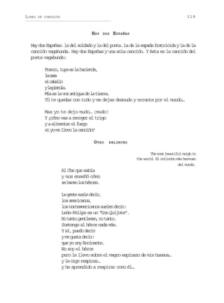 LIBRO

119

DE CONSULTA

HAY

DOS

ESPAÑAS

Hay dos Españas: la del soldado y la del poeta. La de la espada fratricida y la de la
canción vagabunda. Hay dos Españas y una sola canción. Y ésta es la canción del
poeta vagabundo:
F a c ,t y e l h c e d ,
rno ua s a aina
l cs
a aa
e cblo
l aal
yl p s o a
a itl.
M ae l v za t g ad l t e r .
í s a o niu e a ira
Tú te quedas con todo y me dejas desnudo y errante por el mundo…
Mas yo te dejo mudo… ¡mudo!
Y ¿cómo vas a recoger el trigo
yaa i e t re f e o
lmna l ug
si yo me llevo la canción?
O TRO

RELINCHO

The most beautiful neigh in
the world. El relincho más hermoso
del mundo.

Al Che que sabía
y nos enseñó cómo
s h c nl sh r e .
e ae o éos
L g n es e ed c r
a et ul ei,
l sa e i a o ,
o mrcns
l sn r e m r c n ss e e d c r
o otaeiao uln ei:
León-Felipe es un “Don Quijote”.
N t n og n l m n n t n o
o at etee, o at.
Sostengo al héroe nada más.
Y sí, puedo decir
y me gusta decir:
que yo soy Rocinante.
No soy el héroe
pero le llevo sobre el magro espinazo de mis huesos…
y le oigo respirar…
y he aprendido a respirar como él…

 