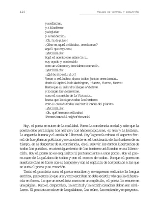 120

TALLER

DE LECTURA Y REDACCIÓN

yar l n h r
eica,
y a blasfemar
yai j r a
nuir
y a maldecir…
¡h h d pts
O, i e ua!
¿Cómo es aquel relincho, americanos?
Aquél que empieza:
¡Jsiii…i!
¡utiiica!
Aquí el acento cae sobre la i…
muy agudo y sostenido
como un vibrante y estridente cornetín.
¡Jsiii…i!
¡utiiica!
¡ Q éb n t r l n h !
¡u oio eico!
Vamos a relinchar ahora todos juntos americanos…
d s ee C p t l od W s i g o ,¡ u r e f e t ,f e t !
ed l aioi e ahntn fet, ure ure
Hasta que el relincho llegue a Vietnam
yl o g nl sv e n m t s
o ia o itaia.
como el cornetín de la Victoria…
hasta que lo oigan todos los hombres
como el cese de todas las hostilidades del planeta
¡Jsiii…i!
¡utiiica!
¡Oh, qué hermoso relincho!
T em s b a t f ln i ho t ew r d
h ot euiu eg f h ol.

Hoy, el poeta se nutre de la realidad. Forma la conciencia social y sabe que la
poesía debe participar los hechos y los héroes populares, el amor y la belleza,
la angustia humana y el ansia de libertad. Hoy la poesía rebasa el aspecto formal de los géneros poéticos y se convierte en el testimonio de los hombres de su
tiempo, en el despertar de su conciencia, en el resumir los cantos libertarios de
todos los pueblos, en atestiguamiento de los hombres unificados en su liberación. Hoy el poema no es exquisito ni perteneciente a unos pocos. Hoy el poema nace de la palabra de todos y con el rostro de todos. Porque el poema en
nuestros días se forma con el lenguaje y con el espíritu de los pueblos a los que
se suma el poeta y su creación.
Tanto el prosista como el poeta escriben y se expresan mediante la lengua
e c i a p r e t el q eu oyo r e c i e n d b e i t rm sq el d f r n
srt, eo nr o u n to srbn o ee xsi á u a ieecia en forma. Lo que un novelista narra en un capítulo, el poeta lo resume en
una página. Pero el compromiso, la actitud y la acción creadora deben ser simil r s E p o i t s s r ed l sp l b a ,l sr ú e l se t e d ys p o e t .
ae. l rssa e iv e a aars a en, a xine e ryca

 