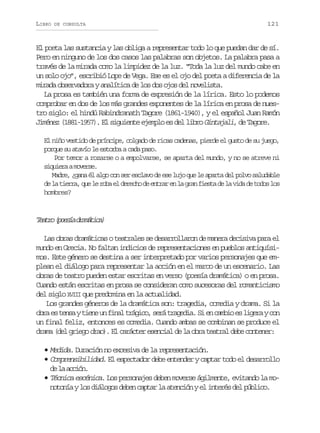 LIBRO

DE CONSULTA

121

El poeta las sustancia y las obliga a representar todo lo que puedan dar de sí.
Pero en ninguno de los dos casos las palabras son objetos. La palabra pasa a
través de la mirada como la limpidez de la luz. “Toda la luz del mundo cabe en
un solo ojo”, escribió Lope de Vega. Ese es el ojo del poeta a diferencia de la
mirada observadora y analítica de los dos ojos del novelista.
La prosa es también una forma de expresión de la lírica. Esto lo podemos
comprobar en dos de los más grandes exponentes de la lírica en prosa de nuestro siglo: el hindú Rabindranath Tagore (1861-1940), y el español Juan Ramón
Jiménez (1881-1957). El siguiente ejemplo es del libro Gintajali de Tagore.
,
El niño vestido de príncipe, colgado de ricas cadenas, pierde el gusto de su juego,
porque su atavío le estorba a cada paso.
Por temor a rozarse o a empolvarse, se aparta del mundo, y no se atreve ni
s q i r am v r e
iuea oes.
Madre, ¿gana él algo con ser esclavo de ese lujo que le aparta del polvo saludable
d l t e r ,q el r b e d r c od e t a e l g a f e t d l v d d t d sl s
e a ira u e oa l eeh e nrr n a rn isa e a ia e oo o
hombres?

T a r ( o s ad a á i a
eto peí rmtc)
Las obras dramáticas o teatrales se desarrollaron de manera decisiva para el
mundo en Grecia. No faltan indicios de representaciones en pueblos antiquísimos. Este género se destina a ser interpretado por varios personajes que emplean el diálogo para representar la acción en el marco de un escenario. Las
obras de teatro pueden estar escritas en verso (poesía dramática) o en prosa.
Cuando están escritas en prosa se consideran como sucesoras del romanticismo
del siglo XVIII que predomina en la actualidad.
Los grandes géneros de la dramática son: tragedia, comedia y drama. Si la
o r e t n ayt e eu f n lt á i o s r t a e i .S e c m i e l g r yc n
ba s es in n ia rgc, eá rgda i n abo s iea o
un final feliz, entonces es comedia. Cuando ambas se combinan se produce el
drama (del griego drao El carácter esencial de la obra teatral debe contener:
).
• Medida. Duración no excesiva de la representación.
• Comprensibilidad. El espectador debe entender y captar todo el desarrollo
d l acó.
e a cin
• Técnica escénica. Los personajes deben moverse ágilmente, evitando la monotonía y los diálogos deben captar la atención y el interés del público.

 