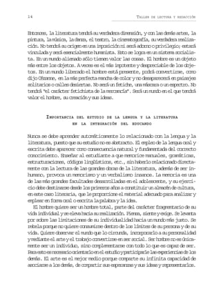 14

TALLER

DE LECTURA Y REDACCIÓN

Entonces, la literatura tendrá su verdadera dimensión, y con las demás artes, la
p n u a l m s c ,l d n a e t a r ,l c n m t g a í ,s v r a e ar a i a
itr, a úia a az, l eto a ieaorfa u eddr elzción. No tendrá su origen en una imposición ni será adorno o privilegio; estará
vinculada y será esencialmente humanista. Esto se logra en un sistema socialista. En un mundo alienado sólo tienen valor las cosas. El hombre es un objeto
más entre los objetos. A veces es el más impotente y despreciable de los objetos. En un mundo liberado el hombre está presente, podrá convertirse, como
dijo Cézanne, en la más perfecta mancha de color y no desaparecerá en paisajes
solitarios o calles desiertas. No será un fetiche, una máscara o un espectro. No
tendrá “el carácter fetichista de la mercancía”. Será un mundo en el que tendrá
valor el hombre, su creación y sus ideas.

IMPORTANCIA

DEL ESTUDIO DE LA LENGUA Y LA LITERATURA

EN

LA

INTEGRACIÓN

DEL

EDUCANDO

Nunca se debe aprender automáticamente lo relacionado con la lengua y la
literatura, puesto que su estudio no es abstracto. El empleo de la lengua oral y
escrita debe aparecer como consecuencia natural y fundamentada del correcto
conocimiento. Enseñar al estudiante a que memorice manuales, gramáticas,
estructuraciones, códigos lingüísticos, etc., sin haberlo relacionado directamente con la lectura de las grandes obras de la literatura, además de ser inhumano, provoca un memorismo y un verbalismo insanos. La memoria es una
de las más grandes facultades desarrolladas en el adolescente, y su ejercicio debe destinarse desde los primeros años a constituir un almacén de cultura,
en este caso literaria, que le proporcione el material adecuado para analizar y
emplear en forma oral o escrita la palabra y la idea.
El hombre quiere ser un hombre total, parte del carácter fragmentario de su
v d i d v d a ys e e ah c as r a i a i n P e s ,s e t ye i e S l v n a
ia niiul e lv ai u elzcó. ina ine xg. e eat
por sobre las limitaciones de su individualidad hacia un mundo más justo. Se
rebela porque no quiere consumirse dentro de los límites de su persona y de su
vida. Quiere observar el mundo que lo circunda, incorporarlo a su personalidad
ym d a t e a t ye t a a oc n e t r ee s rs c a .S rh m r n e ú i a
eine l re l rbj ovris n e oil e obe o s ncmente ser un individuo, sino complementarse con todo lo que es capaz de ser.
P r e t e n c s r oo i n a l e e e t d oyp r i i a l l se p r e c a d l s
aa so s eeai retro n l sui atcpre a xeinis e o
demás. El arte es el mejor medio porque comparte su infinita capacidad de
asociarse a los demás, de compartir sus esperanzas y sus ideas y representarlos.

 