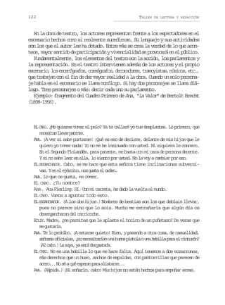 122

TALLER

DE LECTURA Y REDACCIÓN

En la obra de teatro, los actores representan frente a los espectadores en el
escenario hechos como si realmente sucedieran. Su lenguaje y sus actividades
son los que el autor les ha dotado. Entre más se crea la verdad de lo que acontece, mayor sentido de participación y vivencialidad se provocará en el público.
Fundamentalmente, los elementos del teatro son la acción, los parlamentos y
la representación. En el teatro intervienen además de los actores y el propio
e c n r o l se c n g a o ,c r ó r f s d c r d r s t a o i t s m s c s e c ,
seai, o seórfs oegao, eoaoe, rmysa, úio, t.
que trabajan con el fin de dar mayor realidad a la obra. Cuando un solo personaje habla en el escenario se llama monólogo. Si hay dos personajes se llama diálogo. Tres personajes o más: decir cada uno su parlamento.
Ejemplo: fragmento del Cuadro Primero de Ana, “la Valor” de Bertolt Brecht
(1898-1956).

EL CABO. ¿Me quieres tomar el pelo? Ya te callaré yo tus desplantes. Lo primero, que
n c s t sl e a p t n e
eeia lvr aet.
ANA. ¡A ver si sabe portarse! ¡Qué es eso de decirme, delante de mis hijos que le
quiero yo tomar nada! Yo no me he insinuado con usted. Ni siquiera le conozco.
En el Segundo Finlandés, para patente, me basta con mi cara de persona decente.
Y si no sabe leer en ella, lo siento por usted. No la voy a cambiar por eso.
EL ENGANCHADOR. Cabo, se me hace que esta señora tiene inclinaciones subversiv s Ye e e é c t ,n sg s ae o d n
a. n l jrio o ut l re.
ANA. Lo que os gusta, es comer.
EL CABO. ¿Tu nombre?
ANA. Ana Fierling. Sí. Con mi carreta, he dado la vuelta al mundo.
EL CABO. Vamos a apuntar todo esto.
EL ENGANCHADOR. (A los dos hijos.) Nombres de bestias son los que debíais llevar,
pues no parece sino que lo sois. Mucho me extrañaría que algún día os
desengancharan del carricoche.
EILIF. Madre, ¿me permites que le aplaste el hocico de un puñetazo? De veras que
m gsaí.
e utra
ANA. Te lo prohíbo. ¡A estarse quieto! Bien, y pasando a otra cosa, de casualidad,
s ñ r so i i l s ¿ on c s t r a u ab e ap s o aou ah b l ap r e c n u ó ?
eoe fcae, n eeiaín n un itl n eil aa l itrn
( lc b . L s y ,y e t d s a t d .
A ao) a ua a sá egsaa
EL CABO. No es una hebilla lo que me hace falta. Aquí tenemos a dos mozarrones,
más derechos que un huso, anchos de espaldas, con pantorrillas que parecen de
a e o . N s aq ée p r np r a i t r e .
cr.. o é u sea aa lsas..
ANA. (Rápida.) ¡Ni soñarlo, cabo! Mis hijos no están hechos para empuñar armas.

 