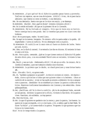 LIBRO

DE CONSULTA

123

EL ENGANCHADOR. ¿Y por qué no? En el Ejército pueden ganar honra y provecho.
Traficar con zapatos, eso es cosa de mujeres. (A Eilif.) A ver, da un paso hacia
adelante. Que veamos si eres un hombre, o una damisela.
ANA. Es una damisela. Basta con que se le mire con enojo, y se desmaya.
EL ENGANCHADOR. (Burlón). Pero ¿qué me dices? (intenta llevarse a Eilif.)
ANA ¡Ya lo estás soltando! ¡Ni que se lo piensen! No se lo llevarán.
EL ENGANCHADOR. Me ha faltado al respeto. Dijo que mi boca era un hocico.
Vente conmigo hacia ese prado. Eso lo tenemos que poner en claro como dos
hombres.
EILIF. No te preocupes, madre. Ya está listo.
ANA. De aquí no te mueves, bergante. Te conozco: sólo te gusta andar a la greña. (Al
enganchador.) Lleva un cuchillo. Te va a desangrar como a un pollo.
EL ENGANCHADOR. El cuchillo se lo saco como si fuera un diente de leche. Vente
por acá, mocito.
AN . Cabo, se lo diré al coronel. Y os meterá a los dos en chirona. El teniente le hace
A
el amor a mi hija.
EL CABO. Poco a poco, camarada. ¿Qué es lo que tienen contra el Ejército? El padre
de este chico ¿era, o no era soldado? Murió como un valiente, tú misma lo has
dco
ih.
ANA. Murió, y eso es todo. (Señalando a Eilif.) Si aún es un niño. Os conozco. Me lo
l e á sa m t d r ,yp re et a a i oc b á sc n of o i e .
lvi l aaeo o s rbjt ori ic lrns
EL ENGANCHADOR. Lo primero que le darán, un chacó precioso y unas botas hasta
aá.
c..
EI I . (Con odio.) De ti, no quiero nada.
LF
ANA. Sí, “ayúdame a preparar un guisado”, le dice el cocinero al conejo. (Al Alpino.)
Anda, corre a gritarles a todos que nos quieren robar a tu hermano. (Saca un
cuchillo de la carreta.) ¡A ver si hay quién se atreve a robármelo! Os voy a sangrar
como a puercos. ¡Bandidos! Ya os enseñaré yo a hacer la guerra a costa de mis
hijos. Nosotros traficamos honradamente con lienzos y con embutidos. Somos
gne pcfcs
ets aíia.
EL CABO. ¿Pacíficas, eh? Ya lo dice tu cuchillo. ¿No te da vergüenza? Anda, esconde
y l sg r a ,¡ r b n !L g e r e t o i i ,t m s al h sd c o D l g e r
a a ars bioa a ura s u fco ú im o a ih. e a ura
v v s P e b e ,s ns l a o ,¡ oh yg e r !
ie. us in i odds n a ura
ANA. Pero mis hijos, ¡no!
EL CABO. Lo que tú quieres es quedarte con la carne y, para la guerra, los huesos. La
guerra es la que os engorda, a ti y a los tuyos, y tú, a cambio ¿qué le das? Nada. Te
dicen “la Valor”, y le tienes miedo a la guerra. Te apuesto lo que quieras a que tus
h j sn l t e e m e o
io o e inn id.
EILIF. Yo no le tengo miedo a la guerra.

 