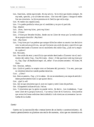 LIBRO

DE CONSULTA

125

LULA. Pues bien, estás equivocado. No soy actriz. Ya te dije que miento siempre. No
soy nada, querido, y no olvides eso nunca. (Con tono más ligero.) Aunque mi madre
fue una comunista. La única persona en mi familia que valía algo.
CLAY. Mi madre era republicana.
LULA. Y tu padre prefería votar por el candidato y no por el partido.
C a .¡ x c o
ly Eat!
LULA. ¡Bien, hace muy bien, pero muy bien!
CLAY. ¡Y bien!
LULA. ¡Y bien por Estados Unidos, donde uno es libre de votar por la mediocridad
de su propia elección! ¡Muy bien!
CLAY. ¡Muy bien!
LULA. Y muy bien por tus padres que aunque diferían sobre un asunto tan decisivo
como la estructura política, aun así forjaron una unión de amor y sacrificio que
estaba destinada a florecer con el nacimiento del noble Clay… ¿cuál es tu segundo nombre?
CLAY. Williams.
LULA. Una unión de amor y sacrificio que estaba destinada a florecer con el nacimiento del noble Clay, Clay Williams. ¡Bien! ¡Y más que bien todo muy bien por
t ,C a ,C a !¡ lB u e a r n g o ¡ í s ñ r ( c nc n s oc r a t . M C i t .M
i ly ly E adlie er! S, eo! Y o iim otne) i rso i
Cit.
rso
CLAY. Gracias, señora.
LULA. Ojalá el pueblo te acepte como un fantasma del porvenir. Y te ame, para que
no intentes matarlos cuando puedas matarlos.
CLAY. ¿Cómo?
L L .E e u a e i o C a ,yt l s b s ( uv zs e s m r c ys c r ad s n i o )
UA r s n s s n , l y
ú o ae. S o e nobee e ag e etd.
Sabes perfectamente bien lo que quiero decir.
CLAY. ¿Qué lo sé?
LULA. Así es que simulemos que el aire es ligero y está lleno de perfume.
C A .( l s u a d l b u a d L l . A í e .
LY O i q e n o a l s e u a ) s s
LULA. Y simulemos que la gente no puede verte. Es decir, los ciudadanos. Y que
eres libre de tu propia historia. Y yo estoy libre de mi historia. Simularemos
que somos bellezas anónimas destrozándolo todo mientras atravesamos las entaa d l cua.
rñs e a idd

Cet
uno
Cuento es la narración más o menos breve de un hecho o acontecimiento. El
cuento generalmente no plantea una serie de sucesos, sino que se concentra en

 