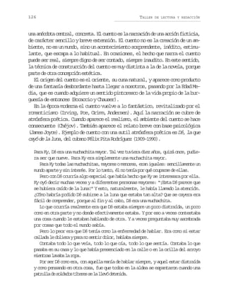 126

TALLER

DE LECTURA Y REDACCIÓN

u aa é d t c n r l c n r t .E c e t e l n r a i nd u aa c ó f c i i ,
n ncoa eta, ocea l uno s a arcó e n cin itca
de carácter sencillo y breve extensión. El cuento no es la creación de un ambiente, no es un mundo, sino un acontecimiento sorprendente, inédito, estimulante, que escapa a lo habitual. En ocasiones, el hecho que narra el cuento
puede ser real, siempre digno de ser contado, siempre inaudito. En este sentido,
la técnica de construcción del cuento es muy distinta a la de la novela, porque
parte de otra concepción estética.
El origen del cuento es el oriente, su cuna natural, y aparece como producto
de una fantasía desbordante hasta llegar a nosotros, pasando por la Edad Media, que es cuando adquiere un sentido pintoresco de la vida propio de la burguesía de entonces (Bocaccio y Chauser).
En la época moderna el cuento vuelve a lo fantástico, revitalizado por el
romanticismo (Irving, Poe, Grimm, Andersen). Aquí la narración se cubre de
atmósfera poética. Cuando aparece el realismo, el ambiente del cuento se hace
consecuente (Chéjov). También aparece el relato breve con base psicológica
(James Joyce). Ejemplo de cuento con una sutil atmósfera poética es Dé, la que
cayó de la luna, del cubano Félix Pita Rodríguez (1909-1990).
Para Ky, Dé era una muchachita mayor. Tal vez tuviera diez años, quizá once, pudiera ser que nueve. Para Ky era simplemente una muchachita mayor.
Para Ky todas las muchachitas, mayores o menores, eran iguales: sencillamente un
mundo aparte y sin interés. Por lo tanto, él no tenía por qué ocuparse de ellas.
Pero con Dé ocurría algo especial que había hecho que Ky se interesara por ella.
Ky oyó decir muchas veces y a diferentes personas mayores: “¡Esta Dé parece que
se hubiera caído de la luna!” Y esto, naturalmente, le había llamado la atención.
¿Cómo habría podido Dé subirse a la luna que estaba tan alta? Que se cayera era
fácil de comprender, porque al fin y al cabo, Dé era una muchachita.
Lo que ocurría realmente era que Dé estaba siempre un poco distraída, un poco
como en otra parte y no donde efectivamente estaba. Y por eso a veces contestaba
una cosa cuando le estaban hablando de otra. Y a veces preguntaba muy asombrada
por cosas que todo el mundo sabía.
Pero lo peor era que Dé tenía como la enfermedad de hablar. Era como si estar
c l a al d l e ayp r n s n i d l r h b a as e p e
ald e oir aa o etr oo, alb imr.
Contaba todo lo que veía, todo lo que oía, todo lo que sentía. Contaba lo que
pasaba en su casa y lo que había presenciado en la calle o en la orilla del arroyo
meta lvb l rp.
inrs aaa a oa
Por ser Dé como era, con aquella manía de hablar siempre, y aquel estar distraída
y como pensando en otra cosa, fue que todos en la aldea se espantaron cuando una
p t u l d s l a o t t r ss l l e ód t n d .
arla e odds íee e a lv eeia

 