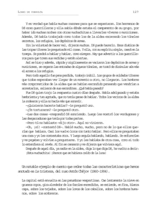 LIBRO

DE CONSULTA

127

Y en verdad que había muchas razones para que se espantaran. Dos hermanos de
Dé eran guerrilleros y ella sabía dónde estaba el campamento de su grupo, por
haber ido muchas noches con otras muchachitas a llevarles víveres o municiones.
Además, Dé había trabajado como todos los de la aldea excavando los túneles
s c e o ,l sr f g o ,l sd p s t sd a m s
erts o euis o eóio e ra.
Sin la voluntad de hacer mal, dijeron muchos. Dé puede hacerlo. Esos diablos de
l st o a t t r sl p e u t r nm lc s s Ye l ,c ns e p r t s m l ,c e áe l
a rps íee e rgnaá i oa. la o u síiu ipe ar n a
trampa. Se pondrá a hablar y hablar, como siempre. Hay que advertir a los guerrilleros para que tomen sus medidas y estén alertas.
Así se hizo y además, rápida y sigilosamente se vaciaron los depósitos de armas y
municiones, se cegaron las entradas de algunos túneles, se trató de disimular aún más
e a c s al sr f g o .
l ceo o euis
Pero todo aquello fue pena perdida, trabajo inútil. Los grupos de soldados títeres
que todos esperaban ver llegar de un momento a otro, no llegaron. Los hombres
más comprometidos de la aldea que se habían escondido pensando que vendrían a
a r s a l s s l e o d s se c n i e .¿ u h b ap s d ?
retro, airn e u sodts Qé aí aao
Fue Dé quien trajo la respuesta cuatro días después. Había adelgazado y estaba
hambrienta y tan agotada, que no tenía ganas de hablar. Todos los vecinos de la aldea
la rodearon y ella no hacía más que sonreír.
—¿Quisieron hacerte hablar? —le preguntó uno.
—¿Te torturaron? —le preguntó otro.
—Las dos cosas —respondió Dé sonriendo. Luego les mostró los verdugones y
l sd s a r d r sq et n ap rt d sp r e .
a egraua u eí o oa ats
—Pero tú no hablaste —dijo otro—. Aquí no vinieron.
—Oh, ¡sí! —contestó Dé—. Hablé mucho, mucho, pero no de lo que ellos querían que hablara. Casi los vuelvo locos con tanto hablar. Pero ellos me preguntaban
una cosa y yo les contestaba otra. Y luego seguía hablando, hablando. Se enfurecían
y me pegaban y volvían a preguntarme. Y yo les hablaba de otra cosa, como si todo
l e t n i r a r v s A f ns c n a o ym d j r nq ev l i r a u .
o nedea l eé. l i e asrn e ieo u ovea qí
Después de aquel día, ya nadie en la aldea, diga lo que diga Dé, ha vuelto a decir:
¡Esta muchachita! ¡Parece que se hubiera caído de la luna!

Un notable ejemplo de cuento que reúne todas las características que hemos
anotado es La tristeza, del ruso Antón Chéjov (1860-1904).
La capital está envuelta en las penumbras vespertinas. Cae lentamente la nieve en
g u s sc p s g r a r d d rd l sf r l se c n i o ,s e t e d ,e f n ,b a c
reo oo, ia leeo e o aoe nedds e xine n ia lna
capa, sobre los tejados, sobre los lomos de los caballos, sobre los hombros humanos, sobre los sombreros.

 