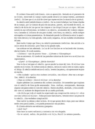 128

TALLER

DE LECTURA Y REDACCIÓN

El cochero Yona está todo blanco, como un aparecido. Sentado en el pescante de
su trineo, encorvado el cuerpo cuanto puede estarlo un cuerpo humano, permanece
inmóvil. Diríase que ni un alud de nieve que cayese encima le sacaría de su quietud.
S c b l oe t t m i nb a c ei m v l P rs i m v l d dp rl sl n a r g d s
u aal sá abé lno nói. o u noiia o a íes íia
de su cuerpo, por la tiesura de palo de sus patas, parece, aun mirando de cerca, un
caballo de dulce de los que se les compran a los chiquillos por un copec. Hállase
sumido en sus reflexiones; un hombre o un caballo, arrancados del trabajo campestre y lanzados al infierno de una gran ciudad, como Yona y su caballo, están siempre
entregados a tristes pensamientos. Es demasiado grande la diferencia entre la apacib ev d r s i ayl v d a i a a t d r i oya g s i ,d l sc u a e r l m r n e
l ia útc a ia gtd, oa ud nuta e a idds eubats
d lcs
e ue.
Hace mucho tiempo que Yona y su caballo permanecen inmóviles. Han salido a la
calle antes de almorzar; pero Yona no ha ganado nada.
Las sombras se han adensado. La luz de los faroles se va haciendo más intensa,
más brillante. El ruido aumenta.
—¡Cochero! —oye de pronto Yona—. ¡Llévame a Viborgskaya!
Yona se estremece. Al través de las pestañas cubiertas de nieve ve a un militar con
impermeable.
—¿Oyes? ¡A Viborgskaya! ¿Estás dormido?
Yona le da un latigazo al caballo, que se sacude la nieve del lomo. El militar toma
a i n oe e t i e .E c c e oa r aa c b l o e t r e c e l c m u c s eya i a
set n l rno l ohr re l aal, sia l ulo oo n in gt
e l t g .E c b l ot m i ne t r e c e l ,l v n al sp t sy s na r s r r es p n
l áio l aal abé sia l ulo eat a aa , i peuas e oe
en marcha.
—¡Ten cuidado! —grita otro cochero invisible, con cólera— ¡Nos vas a atropel a ,i b c l ¡ l d r c a
lr méi! A a eeh!
—¡Vaya un cochero! –dice el militar— ¡A la derecha!
Siguen oyéndose los juramentos del cochero invisible. Un transeúnte que tropieza
con el caballo de Yona gruñe amenazador. Yona, confuso, avergonzado, descarga
a g n sl t g z ss b ee l m d lc b l o P r c a u d d ,a o t d ,ym r a r d luo aiao or l oo e aal. aee trio tnao ia lee
dor como si acabase de despertarse de un sueño profundo.
—¡Se diría que todo el mundo ha organizado una conspiración contra ti! —dice
con tono irónico el militar—. Todos procuran fastidiarte, meterse entre las patas de
tu caballo. ¡Una verdadera conspiración!
Yona vuelve la cabeza y abre la boca. Se ve que quiere decir algo; pero sus labios
están como paralizados, y no puede pronunciar una palabra.
E c i n ea v e t s se f e z syp e u t :
l let dire u suro rgna
—¿Qué hay?
Yona hace un nuevo esfuerzo y contesta con voz ahogada:
—Ya ve usted, señor… He perdido a mi hijo… Murió la semana pasada…

 