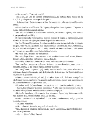LIBRO

DE CONSULTA

129

—¿De veras?… ¿Y de qué murió?
—No lo sé… De una de tantas enfermedades… Ha estado tres meses en el
hospital y a la postre… Dios que lo ha querido.
—¡A la derecha! —óyese de nuevo gritar furiosamente—. ¡Parece que estás ciego,
ibcl
méi!
—¡A ver! —dice el militar—. Ve un poco más aprisa. A este paso no llegaremos
n n a ¡ a ea g nl t g z a c b l o
uc. Dl lú aiao l aal!
Yona estira de nuevo el cuello como un cisne, se levanta un poco, y de un modo
t r e p s d ,a i ae l t g .
op, eao gt l áio
S v e v r p t d sv c sh c as c i n e d s o od s g i l c n e s c ó ,p r
e ule eeia ee ai u let, ees e eur a ovrain eo
el otro ha cerrado los ojos y no parece dispuesto a escucharle.
P rf n l e a aV b r s a a E c c e os d t e ea t l c s i d c d ;e c i n e
o i, lgn iogky. l ohr e ein ne a aa niaa l let
se apea. Yona vuelve a quedarse solo con su caballo. Se estaciona ante una taberna y
espera, sentado en el pescante encorvado, inmóvil. De nuevo la nieve cubre su cuerpo y envuelven en un blanco cendal caballo y trineo.
Una hora, dos… ¡Nadie! ¡Ni un cliente!
Mas he aquí que Yona torna a estremecerse; ve detenerse ante él a tres jóvenes.
Dos son altos, delgados; el tercero, bajo y chepudo.
—¡Cochero, llévanos al puesto de policía! ¡Veinte copecs por los tres!
Yona coge las riendas, se endereza. Veinte copecs es demasiado poco; pero, no
o s a t ,a e t ;l q eaé l i p r ae t n rc i n e .
btne cpa o u l e mot s ee lets
Los tres jóvenes, tropezando y jurando, se acercan al trineo. Como sólo hay dos
asientos, discuten largamente cuál de los tres ha de ir de pie. Por fin se decide que
vaya de pie el jorobado.
—¡Bueno, en marcha! —le grita el jorobado a Yona, colocándose a su espalda—
¡Qué gorro llevas, muchacho! Me apuesto cualquier cosa a que en toda la capital no
se puede encontrar un gorro más feo…
—El señor está de buen humor! —dice Yona con risa forzada— Mi gorro…
—¡Bueno, bueno! Arrea un poco a tu caballo. A este paso no llegaremos nunca. Si
no andas más aprisa te administraré unos cuantos sopapos.
—Me duele la cabeza —dice uno de los jóvenes—. Ayer, yo y Vaske nos bebimos en casa de Dukmasov cuatro botellas de caña.
—¡Eso no es verdad! —responde el otro—. Eres un embustero, amigo, y sabes
q en d et c e .
u ai e re
—¡Palabra de honor!
—¡Oh, tu honor! No daría yo por él ni un céntimo.
Yona, deseoso de entablar conversación, vuelve la cabeza y, enseñando los dient s r ea i l d m n e
e, í tpaaet.
—¡Ji, ji, ji!… ¡Qué buen humor!

 