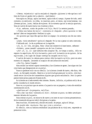 130

TALLER

DE LECTURA Y REDACCIÓN

—¡Vamos, vejestorio! —grita enojado el chepudo— ¿Quieres ir más aprisa o no?
Dale de firme al gandul de tu caballo. ¡Qué diablo!
Yona agita su látigo, agita las manos, agita todo el cuerpo. A pesar de todo, está
contento; no está solo. Le riñen, le insultan; pero, al menos, oye voces humanas. Los
jóvenes gritan, juran, hablan de mujeres. En un momento que se le antoja oportuno,
Yona se vuelve de nuevo hacia los clientes y dice:
—Y yo, señores, acabo de perder a mi hijo. Murió la semana pasada…
—¡Todos nos hemos de morir! —contesta el chepudo— ¿Pero quieres ir más
a r s ?¡ s oe i s p r a l !P e i r i ap e
pia Et s nootbe rfeo r i.
—Si quieres que vaya más aprisa dale un sopapo —le aconseja uno de sus camards
aa.
—¿Oyes, viejo estafermo? —grita el chepudo— Te la vas a ganar si esto continúa.
Y hablando así, le da un puñetazo en la espalda.
—¡Ji, ji, ji! —ríe, sin gana, Yona— ¡Dios les conserve el buen humor, señores!
—Cochero, ¿eres casado? —pregunta uno de los clientes.
—¿Yo? ¡Ji, ji, ji! ¡Qué señores más alegres! No, no tengo a nadie… Sólo me
espera la sepultura… Mi hijo ha muerto; pero a mí la muerte no me quiere. Se ha
equivocado, y en lugar de cargar conmigo ha cargado con mi hijo.
Y vuelve de nuevo la cabeza para contar cómo ha muerto su hijo; pero en este
momento el chepudo, lanzando un suspiro de satisfacción exclama:
—¡Por fin, hemos llegado!
Y n r c b l sv i t c p c c n e i o yl sc i n e s a e n L ss g ec nl s
oa eie o ene oes ovnds o lets e pa. e iu o o
ojos hasta que desaparecen en un portal.
Torna a quedarse solo con su caballo. La tristeza invade de nuevo, más dura, más
cruel, su fatigado corazón. Observa a la multitud que pasa por la calle, como buscando entre los miles de transeúntes alguien que quiera escucharle. Pero la gente
p r c t n rp i ayp s s nf j r ee é .
aee ee rs aa i ias n l
S t i t z e ac d m m n om si t n a E o m ,i f n t ,s p d e as l rd s
u rsea s aa oet á nes. nre niia i uir ai e u
pecho inundaría el mundo entero.
Yona ve a un portero que se asoma a la puerta con un paquete y trata de entablar
conversación con él.
—¿Qué hora es? —le pregunta, melifluo.
—Van a dar las diez —contesta el otro—. Aléjese un poco; no debe usted permanecer delante de la puerta.
Yona avanza un poco, se encorva de nuevo y se sume en sus tristes pensamientos.
S h c n e c d d q ee i ú i d r g r eal g n e
e a ovnio e u s ntl iiis a et.
P s o r h r .S s e t m lyd c d r t r r e S y r u ,a i ae l t g .
aa ta oa e ine a eie eias. e ege gt l áio
—No puedo más —murmura— Hay que irse a acostar.
El caballo, como si hubiera entendido las palabras de su viejo amo, emprende un
p e u o ot o e
rsrs rt.

 