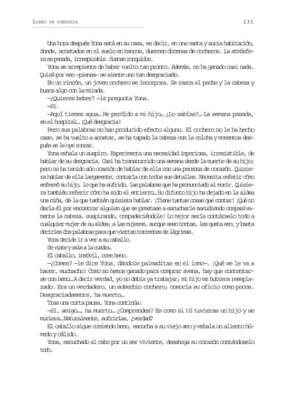 LIBRO

DE CONSULTA

131

Una hora después Yona está en su casa, es decir, en una vasta y sucia habitación,
donde, acostados en el suelo en bancos, duermen docenas de cocheros. La atmósfer e p s d ,i r s i a l .S e a r n u d s
a s eaa reprbe unn oqio.
Yona se arrepiente de haber vuelto tan pronto. Además, no ha ganado casi nada.
Quizá por eso –piensa– se siente uno tan desgraciado.
En un rincón, un joven cochero se incorpora. Se rasca el pecho y la cabeza y
busca algo con la mirada.
—¿Quieres beber? —le pregunta Yona.
—Sí.
—Aquí tienes agua… He perdido a mi hijo… ¿Lo sabías?… La semana pasada,
en el hospital… ¡Qué desgracia!
Pero sus palabras no han producido efecto alguno. El cochero no le ha hecho
caso, se ha vuelto a acostar, se ha tapado la cabeza con la colcha y momentos desp é s l o er n a .
us e e y ocr
Yona exhala un suspiro. Experimenta una necesidad imperiosa, irresistible, de
hablar de su desgracia. Casi ha transcurrido una semana desde la muerte de su hijo;
pero no ha tenido aún ocasión de hablar de ella con una persona de corazón. Quisiera hablar de ella largamente, contarla con todos sus detalles. Necesita referir cómo
enfermó su hijo, lo que ha sufrido, las palabras que ha pronunciado al morir. Quisiera también referir cómo ha sido el entierro… Su difunto hijo ha dejado en la aldea
una niña, de la que también quisiera hablar. ¡Tiene tantas cosas que contar! ¡Qué no
daría él por encontrar alguien que se prestase a escucharle sacudiendo compasivamente la cabeza, suspirando, compadeciéndole! Lo mejor sería contárselo todo a
cualquier mujer de su aldea; a las mujeres, aunque sean tontas, les gusta eso, y basta
d c r e d sp l b a p r q ev e t nt r e t sd l g i a .
eils o aars aa u ira orne e árms
Yona decide ir a ver a su caballo.
S v s eys l al c a r .
e it ae a uda
El caballo, inmóvil, come heno.
—¿Comes? —le dice Yona, dándole palmaditas en el lomo—. ¡Qué se le va a
hacer, muchacho! Como no hemos ganado para comprar avena, hay que contentarse con heno… A decir verdad, yo no debía ya trabajar; mi hijo me hubiera reemplazado. Era un verdadero, un soberbio cochero; conocía su oficio como pocos.
Desgraciadamente, ha muerto…
Tras una corta pausa, Yona continúa:
—Sí, amigo…, ha muerto… ¿Comprendes? Es como si tú tuvieras un hijo y se
muriera… Naturalmente, sufrirías, ¿verdad?
El caballo sigue comiendo heno, escucha a su viejo amo y exhala un aliento húmedo y cálido.
Yona, escuchado al cabo por un ser viviente, desahoga su corazón contándoselo
td.
oo

 