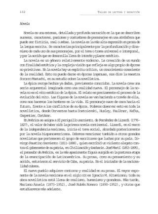 132

TALLER

DE LECTURA Y REDACCIÓN

Nvl
oea
Novela es una extensa, detallada y profunda narración en la que se describen
sucesos, caracteres, pasiones y costumbres de personajes en una atmósfera que
puede ser ficticia, real o ambas. La novela es la más alta expresión en prosa de
la lengua escrita. Se caracteriza principalmente por la profundización y dinamismo de cada uno de sus personajes, por el tema o trama universal e intemporal,
yp rl a c ó q es d s r o l l e ad i t r syp a e e t t c .
o a cin u e earla ln e neé lcr séio
La novela es un género relativamente moderno. La creación de un mundo
con finalidad estética y la compleja visión que refleja es algo propio de épocas
no primitivas. En la novela hay un espíritu crítico, un conocimiento consciente
de la realidad. Esto no puede darse en épocas ingenuas, nos dice la maestra
Socorro Mastachi, en su estudio sobre la novelística.
La épica recoge hechos ya dados, previamente conocidos. La novela crea una
serie argumental imaginada como una realidad nueva. El personaje de la nov l n e e m t e t t c d l é i a E r l t e p e i a e t e p o e od l
ea o s l io sáio e a pc. l eao s rcsmne l rcs e a
evolución del mito. Las figuras de la novela se van haciendo a través de ella,
como nos hacemos los hombres en la vida. El personaje nace de cara hacia el
futuro, frente a los conflictos de su época. Podemos observar esto en toda la
novelística, desde Cervantes hasta Dostoievski, Huxley, Faulkner, Kafka,
C r e t e ,C r á a .
apnir otzr
En América se asigna a El periquillo sarniento, de Fernández de Lizardi (17761827), el valor de haber sido la primera novela continental. Lizardi, en el marco
de la independencia mexicana, inicia el tema social, abordado posteriormente
por la novela hispanoamericana. Debemos mencionar también a otros grandes
novelistas que pertenecen al grupo de escritores que luchan por su país. Domingo Faustino Sarmiento (1811-1888), quien escribió un violento alegato cont ae g b r a t d s p t i ,e C v l z c ó yb r a i .J s M r í( 8 3 1 9 )
r l oenne e u ara n iiiain abre oé at 15-85,
el pensador de América, es la más apasionante figura surgida en la postrera etapa
de la emancipación de Latinoamérica. Su prosa, como su pensamiento y su
acción, estuvieron al servicio de Cuba, su patria. Es el iniciador de la nacional d dc b n .
ia uaa
El nuevo pueblo adquiere contorno y realidad en su prosa. El mayor exponente de la novela mexicana en el siglo XIX es Ignacio M. Altamirano; toda su
obra novelística está llena de realismo, humanismo y grandeza. Más tarde,
Mariano Azuela (1873-1952), José Rubén Romero (1890-1952), y otros que
estudiaremos más adelante.

 