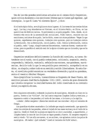 LIBRO

DE CONSULTA

133

Uno de los más grandes novelistas actuales es el cubano Alejo Carpentier,
quien critica duramente a los escritores jóvenes que no tienen qué expresar, qué
contemplar, lo que él llama “el elemento épico”, y dice:
S e h c oé i of l a s m l i l c e o r sl g r s S l st m sd l sn v l sf l a
i l eh pc at, e utpia n to uae. i o ea e a oea atn
aquí, los hay y muy abundantes en Vietnam, en el Oriente Medio, en China, en las
guerrillas de América Latina. Yo pertenezco a un país pequeño: Cuba, donde, en el
momento más recio de la ascensión del socialismo, Fidel Castro, reunido con los
e c i o e ya t s a d s p í ,l sh d c o a a oc no r sp l b a :“ a a l q e
srtrs rits e u as e a ih, cs o ta aars Hgn o u
quieran, exprésense como quieran, trabajen como quieran, pero no trabajen contra
la Revolución. Con la Revolución, con el pueblo, todo. Contra la Revolución, contra
e p e l ,n d . L e o e e i v e t a h r a i n a ,v e t a f r a ,v e t a t c
l ubo aa” ug, lgd usrs ermets usrs oms usrs én c s p r n p r á se s n i or a d l é i av v e t q eo c r u d yq es h
ia, eo o edi l etd el e a pc iine u s icna u e a
dsrold.
earlao

Carpentier establece definitivamente la función del novelista, su tarea: Ent n e s c ne m n o c ne p e l c m a i n e c i i a l ,a e t r o a a l ,
edre o l ud, o l ubo obtet, rtcro cpal, mro
c m r n e l ,h b a l ,m s r r o s ñ l r es se r r s s sg a d z s s sm opedro alre otal, eaal u roe, u rnea, u i
serias, decirle todo lo que le sea posible para removerlo, acompañarlo en su
dolor, su alegría y sobre todo en su sentido y acción libertadores. En esta forma, el novelista podrá encontrar su verdadera dimensión y quizá su grandeza,
anota el maestro Sánchez Vázquez.
Para ejemplificar la novela, transcribimos un fragmento de Yawar Fiesta, del
escritor peruano José María Argüedas (1911-1969), novela de gran dimensión
que intenta recuperar la realidad humana del indio insertada en su contexto
s c a ys e p r t d r z .
oil u síiu e aa
Pero siguieron entrando y rodeando la placita de eucaliptos, dejando un claro en la
puerta, frente a los “civiles”. Por las cuatro esquinas llegaban indios y mestizos, y
e p z r nas b ral sp r d sya t c od l sc s s al t r eyal c p l a
meao ui a aee l eh e a aa, a or
a ail.
—¡Jesús! ¡Señor sargento! ¡Nunca han venido así las corridas! —dijo el teniente de
Chaupi.
Los guardias miraban asustados a la indiada que seguía aumentando, que aparecía
s b el sr l j sd l sp r d s s b ee t j d d l sc s sv c n sye e t c od l
or o eee e a aee, or l eao e a aa eia n l eh e a
capilla. Desde el fondo de la plaza se esparcía un olor a suciedad, a aguardiente, y
llegaba hasta la cara de los civiles un vapor pesado y fuerte. El sargento empezó a
sentir miedo: “Si tan sólo se mueven, si se arriman, nos aplastan contra los palos de
eucaliptos. ¡Mi madre! ¡Qué indiada!” Llamó al teniente de Pichk´achuri.

 