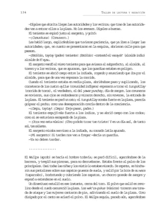 134

TALLER

DE LECTURA Y REDACCIÓN

— í a e q ea o i al e a l sa t r d d syl sv c n s q et a d l sa t r d Dgls u hrt lgn a uoiae o eio; u rs e a uoia
des van a entrar ellos a la plaza. No los amenace. Dígales a buenas.
E t n e t s e p n j n oa s r e t ,yg i ó
l eine e mió ut l agno rt:
—¡Cumunkuna! (Comunero.)
Les habló largo, explicándoles que tuvieran paciencia, que ya iban a llegar las
autoridades; que, en cuanto se presentaran en la esquina, abrieran calle para que
psrn
aaa.
— E t b n t y a ( a r )t n e t !¡ s áb n – o t s óe v r y k ( l a d i d o
¡sá i, aty pde eine Et i! cnet l aao’ acle ni)
a c l ed K a a .
lad e ’yu
E s r e t m n óa m s ot n e t p r q ea i a aa s b r f c o a a c l e a
l agno ad l im eine aa u vsr l upeet, l lad, l
torero y a los vecinos, que se apuraran, que los guardias estaban en peligro.
El teniente se abrió campo entre la indiada, rogando y anunciando que iba por el
alcalde, para que de una vez empezara la corrida.
Cuando el teniente estaba en media plaza, abriéndose paso y suplicando, los
cmndd níea meao oa l
c r e e o d l s c a r ayllus ( o u i a i d g n ) e p z r n a t c r e turupukllay
ontrs e o uto
(corrida de toros), el verdadero, el del yawar punchay, día de sangre. Los comuneros
se movieron, sus ojos se redondearon y miraron derecho, sin moverse, la entrada de
l p a a E t n e t s p r u r t ;e t r p k l y s n b f e t e l p a a p r c a
a lz. l eine e aó n ao l uuula oaa ure n a lz, aeí
golpear el pecho; como una desesperación crecía dentro de la conciencia.
—¡Campu, taytay! ¡Campu! (Deje pasar, padre.)
El teniente empujó más fuerte a los indios, y se abrió campo con los codos;
como si se estuviera escapando de la plaza.
— ¡Otra vez esta música! ¡Cómo podrán tocar tan triste! Y en un día así, de tanto
s l t nc l e t .
o, a aine
El sargento miraba nervioso a la indiada, su corazón latía apurado.
—¡Mi sargento! Si tardan nos van a fregar —decía un guardia.
—Ya no deben tardar.
................
El Wallpa (apodo) se hacía el hombre todavía; se paró difícil, agarrándose de la
barrera, y templó sus piernas, para no derrumbarse. Estaba frente al palco de los
p i c p l s C s t d sl sn ñ syl sm s i l e t b nm r n o D r p n e s h n h rniae. ai oa a ia o its o saa iad. e eet, e ica
ron sus pantalones sobre sus zapatos gruesos de suela, y salió por la boca de su wara
(taparrabo), borbotando y cubriendo los zapatos, un chorro grande de sangre y
empezó a extenderse en el suelo.
Un dinamitazo estalló en ese instante, cerca del toro. El polvo que salió en remolino desde el ruedo oscureció la plaza. Los wak’ra-pukus (músicos) tocaron una tonada de ataque y las mujeres cantaron de pie, adivinando el suelo de la plaza. Como
disipado por el canto se aclaró el polvo. El Wallpa seguía, parado aún, agarrándose

 