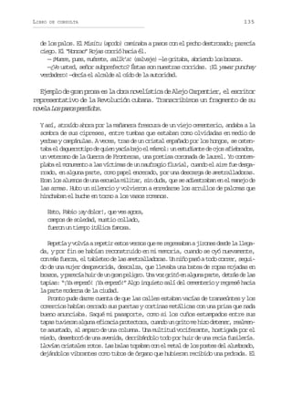 LIBRO

DE CONSULTA

135

de los palos. El Misitu (apodo) caminaba a pasos con el pecho destrozado; parecía
ciego. El “Honrao” Rojas corrió hacia él.
slae l rtb, bino o rzs
— ¡ u r , p e , m é e e sallk’a! ( a v j ) — e g i a a a r e d l s b a o .
Mee us urt,
—¿Ve usted, señor subprefecto? Éstas son nuestras corridas. ¡El yawar punchay
verdadero! —decía el alcalde al oído de la autoridad.

Ejemplo de gran prosa es la obra novelística de Alejo Carpentier, el escritor
representativo de la Revolución cubana. Transcribimos un fragmento de su
n v l L sp s sp r i o .
oea o ao edds
Y así, atraído ahora por la mañanera frescura de un viejo cementerio, andaba a la
sombra de sus cipreses, entre tumbas que estaban como olvidadas en medio de
yerbas y campánulas. A veces, tras de un cristal empañado por los hongos, se ostentaba el daguerrotipo de quien yacía bajo el mármol: un estudiante de ojos afiebrados,
un veterano de la Guerra de Fronteras, una poetisa coronada de laurel. Yo contemplaba el monumento a las víctimas de un naufragio fluvial, cuando el aire fue desgarrado, en alguna parte, como papel encerado, por una descarga de ametralladoras.
Eran los alumnos de una escuela militar, sin duda, que se adiestraban en el manejo de
las armas. Hubo un silencio y volvieron a enredarse los arrullos de palomas que
hinchaban el buche en torno a los vasos romanos.
Esto, Fabio ¡ay dolor!, que ves agora,
campos de soledad, mustio collado,
fueron un tiempo itálica famosa.
R p t ayv l í ar p t re t sv r o q em r g e a a aj r n sd s el l e a
eeí ova eei so ess u e ersbn ioe ed a lgda, y por fin se habían reconstruido en mi memoria, cuando se oyó nuevamente,
con más fuerza, el tableteo de las ametralladoras. Un niño pasó a todo correr, seguido de una mujer despavorida, descalza, que llevaba una batea de ropas mojadas en
b a o ,yp r c ah i d u g a p l g o U av zg i óe a g n p r e d t á d l s
rzs aeí ur e n rn eir. n o rt n lua at, ers e a
tapias: “¡Ya empezó! ¡Ya empezó!” Algo inquieto salí del cementerio y regresé hacia
la parte moderna de la ciudad.
Pronto pude darme cuenta de que las calles estaban vacías de transeúntes y los
comercios habían cerrado sus puertas y cortinas metálicas con una prisa que nada
bueno anunciaba. Saqué mi pasaporte, como si los cuños estampados entre sus
tapas tuvieran alguna eficacia protectora, cuando un grito me hizo detener, realmente asustado, al amparo de una columna. Una multitud vociferante, hostigada por el
miedo, desembocó de una avenida, derribándolo todo por huir de una recia fusilería.
Llovían cristales rotos. Las balas topaban con el metal de los postes del alumbrado,
dejándolos vibrantes como tubos de órgano que hubieran recibido una pedrada. El

 