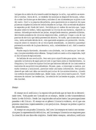 136

TALLER

DE LECTURA Y REDACCIÓN

l t g z d u c b ed a t t n i na a ód d s e a l c l e c y a f l os e c n
aiao e n al e la esó cb e epjr a al, uo sat e nedió a trechos. Cerca de mí, un vendedor de naranjas se desplomó de bruces, echando a rodar las frutas que se desviaban y saltaban al ser alcanzadas por un plomo a ras
del suelo. Corrí a la esquina más próxima, para guarecerme en un soportal de cuyas
pilastras colgaban billetes de lotería dejados en la fuga. Sólo un mercado de pájaros
me separaba ya del fondo del hotel. Decidido por el zumbar de una bala que, luego
de pasar sobre mi hombro, había agujereado la vitrina de una farmacia, emprendí la
c r e a S l a d p re c m d l sj u a ,a r p l a d c n r o ,p t a d c l b í s
arr. atno o nia e a als toelno aais aeno oire,
derribando posaderos de cotorras empavorecidas, acabé por llegar a una de las
puertas de servicio que había permanecido abierta. Un tucán, que arrastraba un ala
rota, venía saltando detrás de mí, como queriendo acogerse a mi protección. Detrás,
erguido sobre el manubrio de un velocípedo abandonado, un soberbio guacamayo
permanecía en medio de la plaza desierta, solo, calentándose al sol. Subí a nuestra
hbtcó.
aiain
Mouche seguía durmiendo, abrazada a una almohada, con la camisa por las cader syl sp e e r d d se t es b n s T a q i i a oe c a t ae l r s e t b ,b j
a o is neao nr áaa. rnulzd n uno la epcaa aé
a h l e b s ad e p i a i n s
l al n uc e xlccoe.
Se hablaba de una revolución. Pero esto poco significaba para quien, como yo,
ignoraba la historia de aquel país en todo lo que fuera ajeno al Descubrimiento, la
Conquista y los viajes de algunos frailes que hubieran hablado de los instrumentos
musicales de sus primitivos pobladores. Me puse, pues, a interrogar a cuantos, por
mucho comentar y acalorarse, parecían tener una buena información. Pero pronto
observé que cada cual daba una versión particular de los acontecimientos, citando
los nombres de personalidades que, desde luego, eran letra muerta para mí. Traté
entonces de conocer las tendencias, los anhelos de los bandos en pugna, sin hallar
m sc a i a .
á lrdd

Esy
nao
El ensayo es el análisis y la exposición profunda que se hace de un determinado tema. Todo puede ser tratado en un ensayo, desde lo más trascendental
hasta lo más frívolo. Desde las inquietudes actuales hasta las preocupaciones
pasadas o del futuro. El ensayo es un género literario moderno, en el que una
persona reacciona ingeniosamente y sin prejuicios. Ensayar es probar a partir
del entendimiento.
El ensayo es una prueba literaria. Así como los ensayos en teatro son necesar o p r l r p e e t c ó d f n t v ,a íl se s y sl t r r o s r q i r np r
is aa a ersnain eiiia s o nao ieais e euee aa
la creación de una obra más completa. Puede haber ensayos, estudios y análisis

 