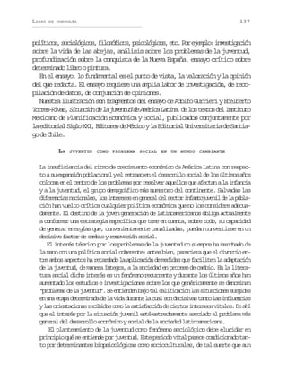 LIBRO

DE CONSULTA

137

p l t c s s c o ó i o ,f l s f c s p i o ó i o ,e c P re e p o i v s i a i n
oíio, oilgcs ioóio, sclgcs t. o jml: netgcó
sobre la vida de las abejas, análisis sobre los problemas de la juventud,
profundización sobre la conquista de la Nueva España, ensayo crítico sobre
determinado libro o pintura.
En el ensayo, lo fundamental es el punto de vista, la valoración y la opinión
del que redacta. El ensayo requiere una amplia labor de investigación, de recopilación de datos, de conjunción de opiniones.
Nuestra ilustración son fragmentos del ensayo de Adolfo Gurrieri y Edelberto
T r e - i a ,S t a i nd l j v n u d A é i aL t n ,d l st x o d lI s i u o
orsRvs iucó e a uetd e mrc aia e o ets e nttt
Mexicano de Planificación Económica y Social, publicados conjuntamente por
l e i o i lS g oX I E i o e d M x c yl E i o i lU i e s t r ad S n i a dtra il X, dtrs e éio a dtra nvriai e ata
g d Cie
o e hl.
LA

JUVENTUD COMO PROBLEMA SOCIAL EN UN MUNDO CAMBIANTE

La insuficiencia del ritmo de crecimiento económico de América Latina con respecto a su expansión poblacional y el retraso en el desarrollo social de los últimos años
colocan en el centro de los problemas por resolver aquellos que afectan a la infancia
y a la juventud, el grupo demográfico más numeroso del continente. Salvadas las
d f r n i sn c o a e ,l si t r s se g n r ld ls c o i f n o u e i d l p b a
ieeca ainls o neee n eea e etr natjvnl e a olción han vuelto crítica cualquier política económica que no los considere adecuadamente. El destino de la joven generación de latinoamericanos obliga actualmente
a conformar una estrategia específica que tome en cuenta, sobre todo, su capacidad
de generar energías que, convenientemente canalizadas, puedan convertirse en un
decisivo factor de cambio y renovación social.
El interés téorico por los problemas de la juventud no siempre ha marchado de
la mano con una política social coherente; antes bien, pareciera que el divorcio entre ambos aspectos ha retardado la aplicación de medidas que faciliten la adaptación
de la juventud, de manera íntegra, a la sociedad en proceso de cambio. En la literatura social dicho interés es un fenómeno recurrente y durante los últimos años han
aumentado los estudios e investigaciones sobre los que genéricamente se denominan
“ r b e a d l j v n u ” S e t e d nb j t lc l f c c ó l ss t a i n ss r i a
polms e a uetd. e nine ao a aiiain a iucoe ugds
e u ae a ad t r i a ad l v d d r n el c a s nd c s v st n ol si f u n i s
n n tp eemnd e a ia uat a ul o eiia at a nleca
yl so i n a i n sr c b d sc m l s t s a c ó d c e t si t r s sv t l s D a í
a retcoe eiia oo a aifcin e iro neee iae. e h
que el interés por la situación juvenil esté estrechamente asociado al problema más
general del desarrollo económico y social de la sociedad latinoamericana.
El planteamiento de la juventud como fenómeno sociológico debe elucidar en
principio qué se entiende por juventud. Este periodo vital parece condicionado tanto por determinantes biopsicológicas como socioculturales, de tal suerte que aun

 