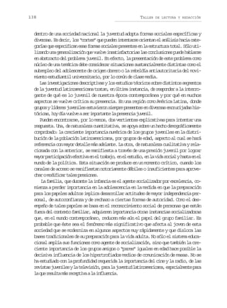 138

TALLER

DE LECTURA Y REDACCIÓN

dentro de una sociedad nacional la juventud adopta formas sociales específicas y
d v r a .E d c r l s“ o t s q ep e e i t n a s o i n a e a á i i h c ac t iess s ei, o cre” u udn netre retn l nlss ai ae
g r a q ee p c f c ne a f r a s c a e p e e t se l e t u t r t t l S l u i
oís u seiia ss oms oils rsne n a srcua oa. óo tl z n ou ag n r l z c ó q ev e v i s t s a t r a l sc n l s o e p e eh b a s
iad n eeaiain u ule naifcois a ocuins ud alre
en abstracto del problema juvenil. En efecto, la presentación de este problema como
núcleo de una temática debe considerar situaciones sustancialmente distintas como el
subempleo del adolescente de origen obrero o la rebeldía antiautoritaria del movimiento estudiantil universitario, por lo común de clase media.
L si v s i a i n sd s r p i a yl se t d o t o i o s b ed s i t ss g e t s
a netgcoe ecitvs o suis ércs or itno emno
d l j v n u l t n a e i a at a a ,e ú t m i s a c a d r s o d ral i t r o
e a uetd aiomrcn rtn n lia ntni, e epne a nergante de qué es lo juvenil de nuestra época contemporánea y por qué en muchos
aspectos se vuelve crítica su presencia. En una región como América Latina, donde
g u o yl d r sj v n l se t v e o s e p ep e e t se d v r a e c u i a a h s
rps íee ueie suirn imr rsne n iess nrcjds it r c s h yd av e v as ri p r a t l p e e c aj v n l
óia, o í ule e motne a rsni uei.
Pueden encontrarse, por lo menos, dos vertientes explicativas para intentar una
respuesta. Una, de naturaleza cuantitativa, se apoya sobre un hecho demográficamente
comprobado: la creciente importancia numérica de los grupos juveniles en la distribución de la población latinoamericana, por grupos de edad, aspecto al cual se hará
r f r n i c nm y rd t l em sa e a t .L o r ,d n t r l z c a i a i ayr l eeeca o ao eal á dlne a ta e auaea ulttv ea
cionada con la anterior, se manifiesta a través de una presión juvenil por lograr
m y rp r i i a i ne e t v e e t a a o e e e t d o e l v d s c a yh s ae e
ao atcpcó fcia n l rbj, n l sui, n a ia oil at n l
mundo de la política. Esta situación se produce en un momento crítico, cuando los
canales de acceso se manifiestan notoriamente débiles o insuficientes para aprovec a om d f c rt l sp e i n s
hr oiia ae rsoe.
La familia, que durante la infancia es el agente socializador por excelencia, comienza a perder importancia en la adolescencia en la medida en que la preparación
para los papeles adultos implica desarrollar actitudes de mayor independencia personal, de autoconfianza y de rechazo a ciertas formas de autoridad. Como el desempeño de tales papeles se basa en el reconocimiento social de personas que están
fuera del contexto familiar, adquieren importancia otras instancias socializadoras
que, en el mundo contemporáneo, reducen más aún el papel del grupo familiar. Es
probable que éste sea el fenómeno más significativo que afecta al joven de esta
sociedad que se moderniza en algunos aspectos muy rápidamente y que disloca las
bases tradicionales de su preparación para la vida adulta. No sólo el sistema educacional amplía sus funciones como agente de socialización, sino que también la creciente importancia de los grupos amigos o “pares” iguales en edad hace posible la
decisiva influencia de los hipertrofiados medios de comunicación de masas. No se
ha estudiado con la profundidad requerida la importancia del cine y la radio, de las
r v s a j v n l syl t l v s ó ,p r l j v n u l t n a e i a a e p c a m n ep r
eits ueie a eeiin aa a uetd aiomrcn, seilet aa
l q er s l am sr c p i aal i f u n i .
a u eut á eetv a nleca

 