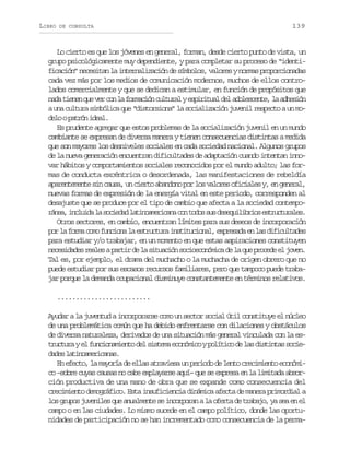LIBRO

DE CONSULTA

139

Lo cierto es que los jóvenes en general, forman, desde cierto punto de vista, un
grupo psicológicamente muy dependiente, y para completar su proceso de “identificación” necesitan la internalización de símbolos, valores y normas proporcionadas
cada vez más por los medios de comunicación modernos, muchos de ellos controlados comercialmente y que se dedican a estimular, en función de propósitos que
n d t e e q ev rc nl f r a i nc l u a ye p r t a d la o e c n e l a h s ó
aa inn u e o a omcó utrl siiul e dlset, a dein
a una cultura simbólica que “distorsiona” la socialización juvenil respecto a un mod l op t ó i e l
eo arn da.
Es prudente agregar que estos problemas de la socialización juvenil en un mundo
cambiante se expresan de diversa manera y tienen consecuencias distintas a medida
que son mayores los desniveles sociales en cada sociedad nacional. Algunos grupos
de la nueva generación encuentran dificultades de adaptación cuando intentan innovar hábitos y comportamientos sociales reconocidos por el mundo adulto; las formas de conducta excéntrica o desordenada, las manifestaciones de rebeldía
aparentemente sin causa, un cierto abandono por los valores oficiales y, en general,
nuevas formas de expresión de la energía vital en este periodo, corresponden al
desajuste que se produce por el tipo de cambio que afecta a la sociedad contempor n a i c u d l s c e a l t n a e i a ac nt d ss sd s q i i r o e t u t r l s
áe, nlia a oidd aiomrcn o oo u eeulbis srcuae.
Otros sectores, en cambio, encuentran límites para sus deseos de incorporación
p rl f r ac m f n i n l e t u t r i s i u i n l e p e a ae l sd f c l a e
o a om oo ucoa a srcua nttcoa, xrsd n a iiutds
para estudiar y/o trabajar, en un momento en que estas aspiraciones constituyen
n c s d d sr a e ap r i d l s t a i ns c o c n m c d l q ep o e ee j v n
eeiae els atr e a iucó oieoóia e a u rcd l oe.
Tal es, por ejemplo, el drama del muchacho o la muchacha de origen obrero que no
puede estudiar por sus escasos recursos familiares, pero que tampoco puede trabajar porque la demanda ocupacional disminuye constantemente en términos relativos.
.........................
Ayudar a la juventud a incorporarse como un sector social útil constituye el núcleo
de una problemática común que ha debido enfrentarse con dilaciones y obstáculos
de diversa naturaleza, derivados de una situación más general vinculada con la est u t r ye f n i n m e t d ls s e ae o ó i oyp l t c d l sd s i t ss c e
rcua l ucoaino e itm cnmc oíio e a itna oid d sl t n a e i a a .
ae aiomrcns
En efecto, la mayoría de ellas atraviesa un periodo de lento crecimiento económico –sobre cuyas causas no cabe explayarse aquí– que se expresa en la limitada absorción productiva de una mano de obra que se expande como consecuencia del
crecimiento demográfico. Esta insuficiencia dinámica afecta de manera primordial a
los grupos juveniles que anualmente se incorporan a la oferta de trabajo, ya sea en el
campo o en las ciudades. Lo mismo sucede en el campo político, donde las oportunidades de participación no se han incrementado como consecuencia de la perma-

 