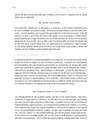 140

TALLER

DE LECTURA Y REDACCIÓN

nencia de estructuras de poder que tienden a limitarlas o a expandirlas en grado
menor que el esperado.
EL

SECTOR ESTUDIANTIL

Los problemas creados por la desigual y a veces por la declinante modernización
de las sociedades latinoamericanas, afectan de diversa manera a sus sectores juveniles. Los estudiantes, por la posición que ocupan en la estructura social, viven de
manera intensa o perciben de manera más aguda tales problemas y tienen mayor
posibilidad de participar de manera activa y eventualmente de influir en los asuntos
generales de la sociedad. Ello se debe a que los denominados sectores estudiantiles
se reclutan en su inmensa mayoría en las capas medias de la población, especialmente
en las áreas urbanas donde estos estratos sociales están localizados y donde son
mayores las facilidades y oportunidades para estudiar.
………………………….………
L r d c l z c ó d l j v n u e t d a t lye e p c a l v g r s a t a i nd s s
a aiaiain e a uetd suini n seil a iooa cucó e u
organizaciones en campos no estrictamente gremiales, no puede ser considerada
exclusivamente como una tendencia persistente al rechazo de los valores del mundo
adulto por parte de un transitorio grupo de edad, sino como un esfuerzo de integrac ó c í i aya t v a m s o e t m l d p re d s n e é ,e s n i oj s i i r yl
in rtc cia l im, siuaa o l eitrs l etd utceo a
especial sensibilidad que caracterizan a la juventud. De ahí que los problemas estudiantiles sean vistos como problemas de la sociedad global y que la vida política
nacional incluya la vida estudiantil en su conjunto: importantes grupos juveniles se
incorporan a la actividad pública de sus países a través de luchas estudiantiles que
reivindican derechos o se sienten portavoces de otros grupos sociales.

LA

JUVENTUD POBRE DE LAS CIUDADES

Los jóvenes pobres de las ciudades tienen, por decirlo de alguna manera, una juvent db e e e l p oe t el i f n i yl v d a u t e t ne t e h q e p rf e t s
u rv; l as nr a naca a ia dla s a srco u, o ure
que sean las actitudes surgidas en esta etapa, no pueden cristalizar socialmente en
comportamientos significativos. La incorporación prematura al trabajo y la formación temprana del hogar los liga precozmente al núcleo de sus mayores y les impide
vivir con profundidad su periodo juvenil. De aquí que no existan en estos sectores
una “cultura juvenil” ni una normatividad que, por serles propia, signifique una pos c ó f e t al s c e a g o a ,p rl c a l a t t dd r c a on s e ep o u i
iin rne a oidd lbl o o ul a ciu e ehz o ul rdcr
rebeldes sino perplejos. Con los años esa perplejidad se transformará unas veces en

 