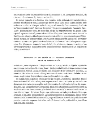 LIBRO

141

DE CONSULTA

actividad en favor del mejoramiento de su situación y, en la mayoría de ellos, en
cierto conformismo escéptico con su destino.
En lo que respecta a la familia, por ejemplo, se ha señalado con insistencia el
proceso defectuoso de socialización que deriva de la falta de la figura paterna como
modelo de conducta. Siempre se ha interpretado este fenómeno como resultado de
la “irresponsabilidad” familiar del padre y de su correspondiente “ausencia familiar”, psicológica o real. No cabe duda de que el comportamiento del padre tiene
c p t li p r a c ae e p o e od s c a i a i nq es l e aac b e e s n d l
aia motni n l rcs e oilzcó u e lv ao n l eo e a
f m l a s ne b r o d b r ap e t r ea e c ó a h c o a a e t m n ep r d j c ,
aii; i mag, eeí rsas tnin l eh, prneet aaóio
de que aunque los padres tengan una relación afectuosa con los hijos, en muchos
casos no sirven como “personas de referencia” con base en los cuales puedan organizar los jóvenes su imagen de la sociedad y de sí mismos. ¿Acaso no será que los
jóvenes perciben a sus padres como representantes concretos de un esquema de
vida que rechazan?

N ECESIDAD

DE UNA TEORÍA DE LA JUVENTUD ORIENTADA
HACIA LA PLANIFICACIÓN

En resumen, este esquema de trabajo se basa en la aceptación de algunos supuestos
que conviene explicitar. En primer lugar, la diversidad de situaciones que presentan
los países de América Latina en cuanto a la situación de la juventud y, por ende, la
necesidad de delimitar los estudios y acciones a los marcos de las sociedades nacionales, sin intentar de partida esquemas que las engloben a todas.
De ningún modo significa esto suponer que no haya unidad real o posible debajo
de esta diversidad, sino sólo que un esquema analítico totalizador apriorístico es
demasiado abstracto para cumplir su indispensable función orientadora. En segundo lugar, que los problemas juveniles no deben ser estudiados aisladamente sino en
s v n u a i nc nl e t u t r yl d n m c c n r t sd l s c e a n c o a e l
u iclcó o a srcua a iáia ocea e a oidd ainl n a
cual tienen lugar. En tercer l
ugar, que existe una variada gama de estudios, que
a menudo se olvidan, realizados en las últimas décadas en consonancia con la mayor
c n i n i d l n c s d dd ld s r o l ,c y u i i a i ns s e á i ayc í i aa a o
oceca e a eeia e earlo ua tlzcó itmtc rtc cs
permita construir esquemas iniciales y sintéticos sobre la problemática juvenil en
cada sociedad nacional.

 