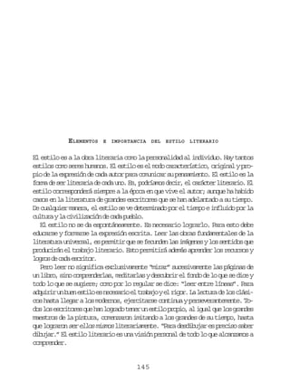 ELEMENTOS

E

IMPORTANCIA DEL

ESTILO

LITERARIO

El estilo es a la obra literaria como la personalidad al individuo. Hay tantos
estilos como seres humanos. El estilo es el modo característico, original y propio de la expresión de cada autor para comunicar su pensamiento. El estilo es la
f r ad s rl t r r ad c d u o E ,p d í m sd c r e c r c e l t r r o E
om e e ieai e aa n. s orao ei, l aátr ieai. l
estilo corresponderá siempre a la época en que vive el autor; aunque ha habido
casos en la literatura de grandes escritores que se han adelantado a su tiempo.
De cualquier manera, el estilo se ve determinado por el tiempo e influido por la
c l u ayl c v l z c ó d c d p e l .
utr a iiiain e aa ubo
El estilo no se da espontáneamente. Es necesario lograrlo. Para esto debe
educarse y formarse la expresión escrita. Leer las obras fundamentales de la
l t r t r u i e s l e p r i i q es f c n e l si á e e yl ss n i o q e
ieaua nvra, s emtr u e eudn a mgns o etds u
producirán el trabajo literario. Esto permitirá además aprender los recursos y
lgo d cd ecio.
ors e aa srtr
Pero leer no significa exclusivamente “mirar” sucesivamente las páginas de
un libro, sino comprenderlas, meditarlas y descubrir el fondo de lo que se dice y
todo lo que se sugiere; como por lo regular se dice: “leer entre líneas”. Para
a q i i u b e e t l e n c s r oe t a a oye r g r L l c u ad l sc á i
durr n un sio s eeai l rbj l io. a etr e o lscos hasta llegar a los modernos, ejercitarse continua y perseverantemente. Tod sl se c i o e q eh nl g a ot n ru e t l p o i ,a i u lq el sg a d s
o o srtrs u a ord ee n sio rpo l ga u o rne
maestros de la pintura, comenzaron imitando a los grandes de su tiempo, hasta
que lograron ser ellos mismos literariamente. “Para desdibujar es preciso saber
dibujar.” El estilo literario es una visión personal de todo lo que alcanzamos a
comprender.

145

 