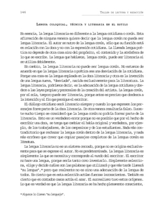 146

TALLER

LENGUA

DE LECTURA Y REDACCIÓN

COLOQUIAL, TÉCNICA Y LITERARIA EN EL ESTILO

En esencia, la lengua literaria es diferente a la lengua cotidiana o común. Esta
afirmación de ninguna manera quiere decir que la lengua común no pueda ser
lengua literaria. El autor se nutre de la lengua común, sólo que su función está
en relación con la obra y no con la expresión cotidiana. La llamada lengua poética no depende de otra cosa sino del propósito, el contenido y la atmósfera de
lo que se escribe. La lengua que hablamos, lengua común, puede ser literaria si
s u i i ad b d m n e
e tlz eiaet.
En cambio, la lengua literaria no puede ser lengua común. No estamos de
acuerdo en que la lengua literaria o poética sea una desviación de la cotidiana.
Porque una cosa es la lengua empleada en la obra literaria y otra es la invención
de una lengua nueva, “desviada”, nacida exclusivamente para la literatura. La
l n u l t r r a p d í m sd c r e l a e u c ó d l l n u c t d a ayo e
ega ieai, orao ei, s a dcain e a ega oiin bd c al sl y sp o i syp r o a e d l c e c ó d la t s a L l n u c m n
ee a ee rpa esnls e a rain e rit. a ega oú,
por sí sola, tampoco puede ser literaria, porque antes es preciso que obedezca a
l i t n i nya f nq ep r i u e e c i o .
a necó l i u esge l srtr
El diálogo cotidiano será literario siempre y cuando lo que expresen los pers n j sf r ep r ed l o r l t r r a D o r m n r r s l a í f l o D r n
oae om at e a ba ieai. e ta aea eutra as. uate mucho tiempo se consideró que la lengua común no podría formar parte de la
literaria. Esto es un verdadero error porque no es posible que por el hecho de
escribir una obra, se tenga que cambiar el habla original y verdadera, por ejemplo, de los trabajadores, de los campesinos y de los estudiantes. Nada más contradictorio que rechazar la lengua común dentro de la lengua literaria, y nada
más erróneo que creer que copiar pasajes completos de la lengua común es
ltrtr.
ieaua
La lengua literaria no es un sistema cerrado, porque no se origina exclusivamente para que se exprese el autor. No es predeterminada. La lengua literaria es
simplemente la que se necesita y corresponde al mundo del escritor. El escritor
no hace una lengua, porque sería tanto como inventarlo. Simplemente selecciona, elige y decide cuáles son las palabras que utilizará y que más tarde llamará
“su lengua”,* pero que realmente no es sino una adecuación de la lengua de
todos. Es cierto que en esta selección actúan fuerzas inconscientes. También es
cierto que en contados casos actúa el azar. El surrealismo tuvo estos orígenes.
Lo que es verdad es que la lengua literaria se ha hecho plenamente consciente,
* Algunos lo llaman “su lenguaje”.

 