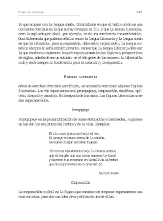 LIBRO

147

DE CONSULTA

lo que no pasa con la lengua común. Coincidimos en que el habla común es una
corriente continua en la que no hay comienzo ni fin, y que la lengua literaria,
como la empleada por Pável, por ejemplo, es de una conciencia incuestionable.
Otra diferencia que podemos señalar entre la lengua literaria y la lengua común
es que la literaria, para su expresión, debe estar organizada y la lengua común no siempre lo está sintácticamente. Pensar que la lengua literaria debe ser
la que obedezca ciegamente los principios gramaticales lógicos y perspectivos
d s g o ,a e á d s ru e t r o e e m sg a ed l se r r s L l b r a h
e ils dms e e n sob, s l á rv e o roe. a ietd a
sido y será siempre lo fundamental para la creación y la expresión.

FIGURAS

LITERARIAS

Antes de estudiar cómo debe escribirse, es necesario mencionar algunas figuras
literarias. Las más importantes son: prosopopeya, comparación, metáfora, epít t ,a e o í yp r d j .E l m y r ad l sc s s l sf g r sl t r r a n s
eo lgra aaoa n a aoí e o ao, a iua ieais o e
dan separadamente.

Poooea
rsppy
Prosopopeya es la personificación de cosas abstractas o inanimadas, a quienes
se les dan los atributos del hombre y de la vida. Ejemplos:
El río corre presuroso hacia el mar.
El arroyo murmura cerca de la cabaña.
L sn b sd b j ne t a a f g r s
a ue iua xrñs iua.
Tú corres blandamente bajo la fresca sombra
que el mangle con sus ramas espesas te formó
y duermen tus remansos en la mullida alfombra
que dulce primavera de flores matizó.
ALTAMIRANO

Comparación
La comparación o símil es la figura que consiste en comparar expresamente una
cosa con otra, para dar una idea viva y eficaz de una de ellas.

 