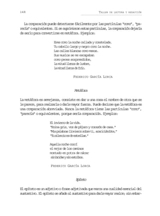 148

TALLER

DE LECTURA Y REDACCIÓN

La comparación puede detectarse fácilmente por las partículas “como”, “par c a oe u v l n e .S s s p i i r ne t sp r í u a ,l c m a a i nd j r a
eí” qiaets i e urmea sa atcls a oprcó eaí
de serlo para convertirse en metáfora. Ejemplos:
Eres como la noche callada y constelada.
Tu cabello largo y negro como la noche.
Las calles blancas como manos.
Sus muslos se me escapaban
como peces sorprendidos,
la mitad llenos de lumbre,
l m t dl e o d f í .
a ia lns e ro
FEDERICO GARCÍA LORCA

Mtfr
eáoa
La metáfora es semejanza, consiste en dar a una cosa el nombre de otra que se
le parece, para realzarla o darle mayor fuerza. Puede decirse que la metáfora es
una comparación abreviada. Nunca la metáfora tiene las partículas “como”,
“parecía” o equivalentes, porque sería comparación. Ejemplos:
E iven d l vd.
l niro e a ia
“Boina gris, voz de pájaro y corazón de casa.”
“ i p l b a l o i r ns b et ,a a i i n o e ”
Ms aars lveo or i crcádt,
“ us l n i e d e t e l s ”
T ieco s e srla.
Aquella noche corrí
el mejor de los caminos
montado en potra de nácar
s nb i a ys ne t i o .
i rds i srbs
FEDERICO GARCÍA LORCA

Eíeo
ptt
El epíteto es un adjetivo o frase adjetivada que marca una cualidad esencial del
s s a t v .E e í e os a a ea s s a t v p r d r em y rr a c ;s ne b r
utnio l ptt e ñd l utnio aa al ao ele i ma-

 