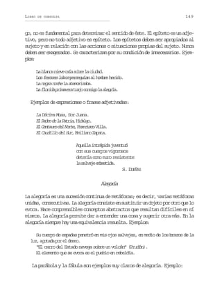 LIBRO

149

DE CONSULTA

go, no es fundamental para determinar el sentido de éste. El epíteto es un adjetivo, pero no todo adjetivo es epíteto. Los epítetos deben ser apropiados al
sujeto y en relación con las acciones o situaciones propias del sujeto. Nunca
deben ser exagerados. Se caracterizan por su condición de innecesarios. Ejempo:
ls
L b a c n e ec í s b el c u a .
a lna iv aa or a idd
L sf r c sl b sp r e u a a h m r h r d .
o eoe oo esgín l obe eio
L n g a n c el a e o i a a
a er oh a tmrzb.
L f o i ap i a e at a oc n i ol a e r a
a lrd rmvr rj osg a lgí.

Ejemplos de expresiones o frases adjetivadas:
La Décima Musa, Sor Juana.
E P d ed l P t i ,H d l o
l ar e a ara iag.
E C n a r d lN r e F a c s oV l a
l etuo e ot, rnic il.
E C u i l d lS r E i i n Z p t .
l adlo e u, mlao aaa
A u l ai t é i aj v n u
qel nrpd uetd
con sus cuerpos vigorosos
detenía como muro resistente
l s l a ee b s i a
a avj metd.

S. DUEÑAS

Aeoí
lgra
La alegoría es una sucesión continua de metáforas; es decir, varias metáforas
u i a ,c n e u i a .L a e o í c n i t e s s i u ru o j t p ro r q el
nds osctvs a lgra osse n utti n beo o to u o
evoca. Hace comprensibles conceptos abstractos que resultan difíciles en sí
mismos. La alegoría permite dar a entender una cosa y sugerir otra más. En la
alegoría siempre hay una equivalencia resuelta. Ejemplos:
Su cuerpo de espadas penetró en mis ojos salvajes, en medio de los brazos de la
l z a o a ap re d s o
u, gtd o l ee.
“El carro del Estado navega sobre un volcán” (Prudón).
El elemento que se evoca es el pueblo en rebeldía.

La parábola y la fábula son ejemplos muy claros de alegoría. Ejemplo:

 