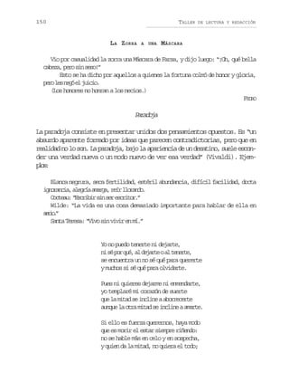 150

TALLER

LA ZORRA

A UNA

DE LECTURA Y REDACCIÓN

M ÁSCARA

Vio por casualidad la zorra una Máscara de Farsa, y dijo luego: “¡Oh, qué bella
c b z ,p r s ns s !
aea eo i eo”
Esto se ha dicho por aquellos a quienes la fortuna colmó de honor y gloria,
p r l sn g e j i i .
eo e eó l uco
(Los honores no honran a los necios.)
FEDRO

Prdj
aaoa
La paradoja consiste en presentar unidos dos pensamientos opuestos. Es “un
absurdo aparente formado por ideas que parecen contradictorias, pero que en
realidad no lo son. La paradoja, bajo la apariencia de un desatino, suele esconder una verdad nueva o un modo nuevo de ver esa verdad” (Vivaldi). Ejempo:
ls
Blanca negrura, seca fertilidad, estéril abundancia, difícil facilidad, docta
i n r n i ,a e r aa a g ,r í l o a d .
goaca lgí mra er lrno
C c e u “ s r b rs ns re c i o .
ota: Ecii i e srtr”
Wilde: “La vida es una cosa demasiado importante para hablar de ella en
sro”
ei.
Santa Teresa: “Vivo sin vivir en mí.”

Yo no puedo tenerte ni dejarte,
n s p rq é a d j r eoa t n r e
i é o u, l eat l eet,
se encuentra un no sé qué para quererte
y muchos si sé qué para olvidarte.
Pues ni quieres dejarme ni enmendarte,
yo templaré mi corazón de suerte
q el m t ds i c i eaa o r c r e
u a ia e nln breet
aunque la otra mitad se incline a amarte.
Si ello es fuerza querernos, haya modo
que es morir el estar siempre riñendo:
no se hable más en celo y en sospecha,
y quien da la mitad, no quiera el todo;

 
