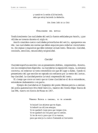 LIBRO

151

DE CONSULTA

y cuando me lo estás allá haciendo,
sabe que estoy haciendo la deshecha.
SOR JUANA INÉS DE LA CRUZ

CUALIDADES

DEL ESTILO

Tradicionalmente las cualidades del estilo fueron señaladas por Azorín, y por
válidas se tomaron durante el siglo XX.
Azorín considera cuatro cualidades primordiales del estilo, agregaremos una
más. Las cualidades son normas que deben seguirse para redactar correctamente. Son reglas o requisitos que debe contener un buen texto. Éstas son: claridad,
c n i i n s n i l z n t r l d dyo i i a i a .
ocsó, ecle, auaia rgnldd

Caia
lrdd
Claridad significa escribir con un pensamiento diáfano, comprensible, directo,
c nl sc n e t sb e d g r d s L c a i a e l e p s c ó l m i ,l s n a i
o o ocpo in ieio. a lrdd s a xoiin ipa a itxs
correcta; es redactar un texto entendible sin que dé lugar a dudas. Cuando el
pensamiento del que escribe es captado sin esfuerzo por la mente del lector,
hay claridad. La claridad permite la total comprensión del texto.
El riesgo que corre un texto que no tiene claridad es el de no entenderse,
entenderse dudosamente o en parte.
Ejemplo de claridad es el fragmento del poema Vámonos patria a caminar,
del poeta guatemalteco Otto René Castillo, maestro del frente Edgar Ibarra de
las FAR, muerto en Sierra de Minas en 1967.

VÁMONOS PATRIA

A CAMINAR , YO TE ACOMPAÑO

Yo bajaré los abismos que me digas.
Yo beberé tus cálices amargos.
Yo me quedaré ciego para que tengas ojos.
Yo me quedaré sin voz para que tú cantes.
Yo he de morir para que tú no mueras,
para que emerja tu rostro flameando al horizonte

 