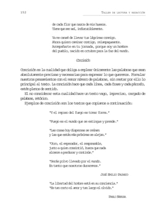 152

TALLER

DE LECTURA Y REDACCIÓN

de cada flor que nazca de mis huesos.
T e eq es ra í i d s u i l m n e
in u e s, nictbeet.
Ya me cansé de llevar tus lágrimas conmigo.
Ahora quiero caminar contigo, relampagueante.
Acompañarte en tu jornada, porque soy un hombre
del pueblo, nacido en octubre para la faz del mundo.

Cniin
ocsó
Concisión es la cualidad que obliga a emplear únicamente las palabras que sean
absolutamente precisas y necesarias para expresar lo que queremos. Formular
nuestros pensamientos con el menor número de palabras, sin restar por ello lo
principal al texto. La concisión hace que cada línea, cada frase y cada párrafo,
estén plenos de sentido.
El no considerar esta cualidad hace un texto vago, impreciso, cargado de
p l b a ,r t r c .
aars eóio
Ejemplos de concisión son los textos que copiamos a continuación:
“Y el reposo del fuego es tomar forma.”
“Fuego es el mundo que se extingue y prende.”
“Las cosas hoy dispersas se reúnen
y las que están más próximas se alejan.”
“Otro, el emperador, el responsable,
junto a quien consintió, busca que nada
alcance a perdurar y continúe.”
“Serás polvo llevado por el mundo.
En tanto que nosotros duraremos.”
JOSÉ EMILIO PACHECO
“La libertad del hombre está en su conciencia.”
“Es tan corto el amor y tan largo el olvido.”
PABLO NERUDA

 