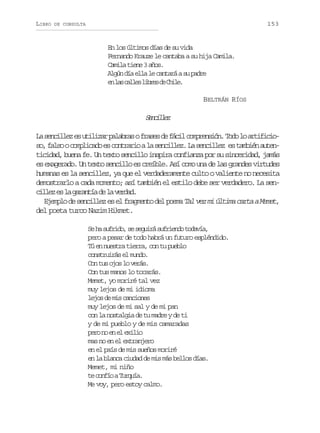 LIBRO

153

DE CONSULTA

En los últimos días de su vida
Fernando Krauze le cantaba a su hija Camila.
Camila tiene 3 años.
Algún día ella le cantará a su padre
e l sc l e l b e d C i e
n a als irs e hl.
BELTRÁN RÍOS

Snilz
ecle
L s n i l ze u i i a p l b a of a e d f c lc m r n i n T d l a t f c o
a ecle s tlzr aars rss e ái opesó. oo o riiis ,f l ooc m l c d e c n r r oal s n i l z L s n i l z e t m i na t n
o as opiao s otai a ecle. a ecle s abé ueticidad, buena fe. Un texto sencillo inspira confianza por su sinceridad, jamás
es exagerado. Un texto sencillo es creíble. Así como una de las grandes virtudes
humanas es la sencillez, ya que el verdaderamente culto o valiente no necesita
demostrarlo a cada momento; así también el estilo debe ser verdadero. La sencle e l grní d l vra.
ilz s a aata e a edd
E e p o d s n i l z e e f a m n o d l p e a Tal vez mi última carta a Memet,
jml e ecle s l rget e om
del poeta turco Nazim Hikmet.
S h s f i o s s g i ás f i n ot d v a
e a urd, e eur ured oaí,
pero a pesar de todo habrá un futuro espléndido.
Tú en nuestra tierra, con tu pueblo
construirás el mundo.
Con tus ojos lo verás.
Con tus manos lo tocarás.
Memet, yo moriré tal vez
muy lejos de mi idioma
lejos de mis canciones
muy lejos de mi sal y de mi pan
con la nostalgia de tu madre y de ti
y de mi pueblo y de mis camaradas
pr n e e eii
eo o n l xlo
mas no en el extranjero
en el país de mis sueños moriré
en la blanca ciudad de mis más bellos días.
Memet, mi niño
t c n í aT r u a
e ofo uqí.
Me voy, pero estoy calmo.

 