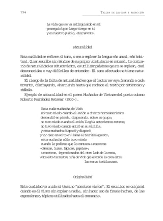154

TALLER

DE LECTURA Y REDACCIÓN

La vida que se va extinguiendo en mí
proseguirá por largo tiempo en ti
y en nuestro pueblo, eternamente.

Naturalidad
Esta cualidad se refiere al tono, o sea a emplear la lengua más usual, más habitual. Quien escribe sirviéndose de su propio vocabulario es natural. Lo contrar od n t r l d de r b s a i n o e u i i a p l b a q en s e p e n c s
i e auaia s eucmet, s tlzr aars u o e mla, ai
desconocidas o muy difíciles de entender. El tono afectado no tiene naturldd
aia.
El riesgo de la falta de naturalidad es que el lector se vaya frenando a cada
momento, distrayendo, aburriendo hasta que rechace el texto por ostentoso y
rdcl.
iíuo
Ejemplo de naturalidad es el poema Muchacha de Vietnam del poeta cubano
Roberto Fernández Retamar (1930-).
Esta ruda muchacha de Vinh
no tuvo miedo cuando el avión a chorro norteamericano
descendió en picada, disparando, sobre su grupo;
no tuvo miedo cuando el avión llegó a setecientos metros;
no tuvo miedo cuando entró en su mirilla,
y esta muchacha disparó y disparó
yv oc e e v e t e l a a a t r i l a a a o
i ar nulo n lms l erbe prt;
esta muchacha sólo tuvo miedo
cuando le pedimos que lo contara a nosotros
– á a a ,l c s l p c s p p l s ;
cmrs ue, áie, aee–
a nosotros, impresionados del otro lado de la mesa,
ante esta terrestre niña de Vinh que esconde la cara entre
las manos temblorosas.

Oiiaia
rgnldd
Esta cualidad va unida al término “nosotros mismos”. El escritor es original
cuando es él mismo sin copiar a nadie, sin hacer uso de frases hechas, de las
e p e i n syt p c su i i a o h s ae c n a c o
xrsoe óio tlzds at l asni.

 