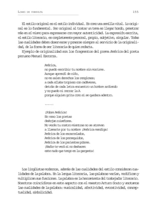 LIBRO

155

DE CONSULTA

E e t l o i i a e e e t l i d v d a .E c m u as m l av t l L o i i
l sio rgnl s l sio niiul s oo n eil ia. o rgnal es lo fundamental. Ser original al tratar un tema es llegar hondo, penetrar
más en sí mismo para expresarse con mayor autenticidad. La expresión escrita,
e e t l l t r r o e c m l t m n ep r o a ,p o i ,s b e i o s n u a .T d s
l sio ieai, s opeaet esnl rpo ujtv, iglr oa
las cualidades deben observarse y ponerse siempre al servicio de la originalid d d l f r a de ser literaria de quien re acta.
a, e a om
d
Ejemplo de originalidad son los fragmentos del poema América del poeta
peruano Manuel Escorza.
América,
no puedo escribir tu nombre sin morirme.
Aunque aprendí de niño,
no me salen derechos los renglones;
a cada sílaba tropiezo con cadáveres,
detrás de cada letra encuentro un hombre ardiendo
y no puedo ni cerrar la A
porque alguien grita como si se quedara adentro.
...
...
¡Pobre América!
En vano los poetas
dsoa rieoe.
ehjn usñrs
No verán tu rostro mientras no se atrevan
a llamarte por tu nombre ¡América mendiga!
América de los encarcelados,
América de los perseguidos,
América de los parientes pobres.
¡Nadie te verá si no deshacen
este nudo que tengo en la garganta!

Los lingüistas modernos, además de las cualidades del estilo consideran cualidades de la palabra. En la lengua literaria, las palabras varían, modifican y
m l i l c ns sf n i n s L p l b ae l h r a i n ad lt a a a o l t r r o
utpia u ucoe. a aar s a ermet e rbjdr ieai.
Nosotros coincidimos en este aspecto con el maestro Arturo Souto y anotamos
las cualidades de la palabra: musicalidad, afectividad, evocatividad, concept a i a ,s m o i i a .
uldd iblcdd

 