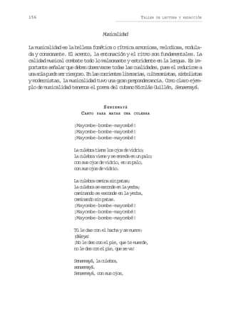 156

TALLER

DE LECTURA Y REDACCIÓN

Mscldd
uiaia
La musicalidad es la belleza fonética o rítmica armoniosa, melodiosa, modulada y consonante. El acento, la entonación y el ritmo son fundamentales. La
calidad musical combate todo lo malsonante y estridente en la lengua. Es importante señalar que deben observarse todas las cualidades, pues el reducirse a
u as l p e es rr e g s .E l sc r i n e l t r r a ,c l e a i t s s m o i t s
n oa ud e isoo n a orets ieais utrnsa, iblsa
y modernistas, la musicalidad tuvo una gran preponderancia. Como claro ejemplo de musicalidad tenemos el poema del cubano Nicolás Guillén, Sensemayá.

SENSEMAYÁ
CANTO

PARA MATAR UNA CULEBRA

¡Mayombe-bombe-mayombé!
¡Mayombe-bombe-mayombé!
¡Mayombe-bombe-mayombé!
L c l b at e el so o d v d i ;
a uer in o js e iro
la culebra viene y se enreda en un palo;
con sus ojos de vidrio, en un palo,
c ns so o d v d i .
o u js e iro
La culebra camina sin patas;
l c l b as e c n ee l y r a
a uer e sod n a eb;
caminando se esconde en la yerba,
caminando sin patas.
¡Mayombe-bombe-mayombé!
¡Mayombe-bombe-mayombé!
¡Mayombe-bombe-mayombé!
Tú le das con el hacha y se muere:
¡ a ey !
dl a
¡No le des con el pie, que te muerde,
n l d sc ne p e q es v !
o e e o l i, u e a
Sneaá l clba
esmy, a uer,
sensemayá.
Sensemayá, con sus ojos,

 