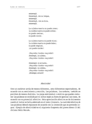 LIBRO

157

DE CONSULTA

sensemayá.
Sensemayá, con su lengua,
sensemayá.
Sensemayá, con su boca,
sensemayá.
La culebra muerta no puede comer;
la culebra muerta no puede silbar;
no puede caminar,
no puede correr.
La culebra muerta no puede mirar;
la culebra muerta no puede beber;
no puede respirar,
¡no puede morder!
¡Mayombe-bombe-mayombé!
Sneaá l clba
esmy, a uer…
¡Mayombe-bombe-mayombé!

Sneaá n s mee
esmy, o e uv…
¡Mayombe-bombe-mayombé!
Sneaá l clba
esmy, a uer…
¡Mayombe-bombe-mayombé!
¡ e s m y ,s m r ó
Sneaá e ui!

Aetvdd
fciia
Como un carácter actúa de manera diferente, ante diferentes espectadores, de
acuerdo con su sentimiento y emoción; las palabras, los nombres, también se
perciben de manera distinta. La carga sentimental o emotiva que pueden conten rl sp l b a e r c b d p re l c o s g ns f r ad a r c a l sc s s d
e a aars s eiia o l etr eú u om e peir a oa, e
acuerdo con su potencial afectivo. Esta apreciación afectiva se da únicamente
c a d e l c o s h l aa e t a oe e t x ol t r r o L c a i a a e t v d
uno l etr e al dnrd n l et ieai. a uldd fcia e
las palabras deberá emplearse de acuerdo con la intención que se pretenda lograr. Ejemplo de afectividad es el siguiente fragmento del poema número 15 del
chileno Pablo Neruda.

 