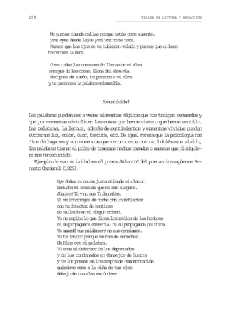 158

TALLER

DE LECTURA Y REDACCIÓN

Me gustas cuando callas porque estás como ausente,
y me oyes desde lejos y mi voz no te toca.
Parece que los ojos se te hubieran volado y parece que un beso
t c r a al b c .
e err a oa
Como todas las cosas están llenas de mi alma
emerges de las cosas, llena del alma mía.
Mariposa de sueño, te pareces a mi alma
y te pareces a la palabra melancolía.

Eoaiia
vctvdd
Las palabras pueden ser a veces elementos mágicos que nos traigan recuerdos y
que por momentos simbolicen las cosas que hemos visto o que hemos sentido.
Las palabras, la lengua, además de sentimientos y momentos vividos pueden
evocarnos luz, color, olor, textura, etc. De igual manera que la psicología nos
dice de lugares y aun momentos que reconocemos como si hubiéramos vivido,
las palabras tienen el poder de traernos hechos pasados o sucesos que ni siquiera nos han ocurrido.
Ejemplo de evocatividad es el poema Salmo 16 del poeta nicaragüense Ernesto Cardenal (1925).
Oye Señor mi causa justa atiende mi clamor.
Escucha mi oración que no son slogans.
Júzgame Tú y no sus Tribunales.
Si me interrogas de noche con un reflector
con tu detector de mentiras
no hallarás en mí ningún crimen.
Yo no repito lo que dicen los radios de los hombres
ni su propaganda comercial ni su propaganda política.
Yo guardé tus palabras y no sus consignas.
Yo te invoco porque me has de escuchar.
Oh Dios oye mi palabra.
Tú eres el defensor de los deportados
y de los condenados en Consejos de Guerra
y de los presos en los campos de concentración
guárdame como a la niña de tus ojos
debajo de tus alas escóndeme

 