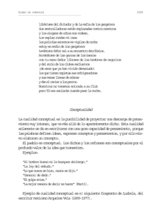 LIBRO

159

DE CONSULTA

libértame del dictador y de la mafia de los gangsters
Sus ametralladoras están emplazadas contra nosotros
y los slogans de odios nos rodean.
Los espías rondan mi casa
los policías secretos me vigilan de noche
estoy en medio de los gangsters
Levántate Señor sal a su encuentro derríbalos.
Arrebátame de las garras de los bancos
con tu mano Señor líbrame de los hombres de negocios
y del socio de los clubes exclusivos
¡de esos que ya han vivido demasiado!
l sq et e e r p e a s sr f i e a o a
o u inn elts u ergrdrs
y sus mesas llenas de sobras
yd ne c v a al sp r o .
a l air o ers
Nosotros no tenemos entrada a su Club
pero Tú nos saciarás cuando pase la noche.

Cnetaia
ocpuldd
La cualidad conceptual es la posibilidad de proyectar una descarga de pensamiento muy intenso, que va más allá de lo aparentemente dicho. Esta cualidad
solamente se da en escritores con una gran capacidad de pensamiento, porque
las palabras definen ideas, expresan conceptos y pensamientos, y por ello mismo elaboran un concepto.
El pueblo es conceptual. Los dichos y los refranes son conceptuales por el
profundo valor de la idea que transmiten.
Ejemplos:
“Al hombre bueno no le busques abolengo.”
“La ley del embudo.”
“Lo que nunca se hizo, nunca se dijo.”
“General de dedo.”
“ lg l ea i a ”
E op vs.
“La mejor manera de decir es hacer” (Martí).

Ejemplo de cualidad conceptual es e! siguiente fragmento de Luzbela, del
escritor mexicano Arqueles Vela (1899-1977).

 