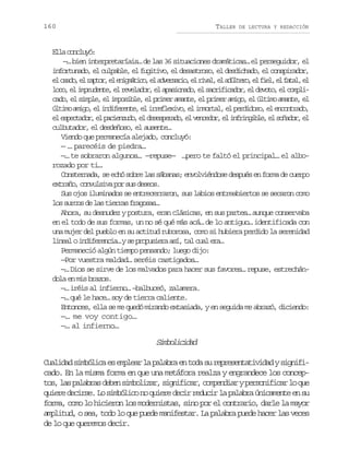 160

TALLER

DE LECTURA Y REDACCIÓN

El cnly:
la ocuó
—… bien interpretaríais… de las 36 situaciones dramáticas… el perseguidor, el
infortunado, el culpable, el fugitivo, el desastroso, el desdichado, el conspirador,
e o a o e r p o ,e e i m t c ,e a v r a i ,e r v l e a ú t r ,e f e ,e f t l e
l sd, l atr l ngáio l desro l ia, l dleo l il l aa, l
l c ,e i p u e t ,e r v l d r e a a i n d ,e s c i i a o ,e d v t ,e c m l oo l mrdne l eeao, l psoao l arfcdr l eoo l opi
c d ,e s m l ,e i p s b e e p i e a a t ,e p i e a i o e ú t m a a t ,e
ao l ipe l moil, l rmr mne l rmr mg, l lio mne l
ú t m a i o e i d f r n e e i r f e i o e i m r a ,e p r i o o e e c n r d ,
lio mg, l nieet, l relxv, l notl l edds, l notao
e e p c a o ,e p c e z d ,e d s s e a o e v n e o ,e i f i g b e e s ñ d r e
l setdr l ainuo l eeprd, l ecdr l nrnil, l oao, l
culbutador, el desdeñoso, el ausente…
Viendo que permanecía alejado, concluyó:
— … parecéis de piedra…
—… te sobraron algunos… —repuse— …pero te faltó el principal… el alborozado por ti…
Consternada, se echó sobre las sábanas; envolviéndose después en forma de cuerpo
extraño, convulsiva por sus deseos.
Sus ojos iluminados se entrecerraron, sus labios entreabiertos se secaron como
los surcos de las tierras fragosas…
Ahora, su desnudez y postura, eran clásicas, en sus partes… aunque conservaba
en el todo de sus formas, un no sé qué más acá… de lo antiguo… identificada con
una mujer del pueblo en su actitud ruborosa, como si hubiera perdido la serenidad
l n a oi d f r n i …ys p o u i r a í t lc a e a
iel nieeca e rpsea s, a ul r…
Permaneció algún tiempo pensando; luego dijo:
—Por vuestra maldad… seréis castigados…
—… Dios se sirve de los malvados para hacer sus favores… repuse, estrechándola en mis brazos.
—… iréis al infierno… –balbuceó, zalamera.
—… qué le hace… soy de tierra caliente.
Entonces, ella se me quedó mirando extasiada, y en seguida me abrazó, diciendo:
—… me voy contigo…
—… al infierno…

Smoiia
iblcdd
Cualidad simbólica es emplear la palabra en toda su representatividad y significado. En la misma forma en que una metáfora realza y engrandece los concept s l sp l b a d b ns m o i a ,s g i i a ,c m e d a yp r o i i a l q e
o, a aars ee iblzr infcr opnir esnfcr o u
quiere decirse. Lo simbólico no quiere decir reducir la palabra únicamente en su
forma, como lo hicieron los modernistas, sino por el contrario, darle la mayor
amplitud, o sea, todo lo que puede manifestar. La palabra puede hacer las veces
de lo que queremos decir.

 
