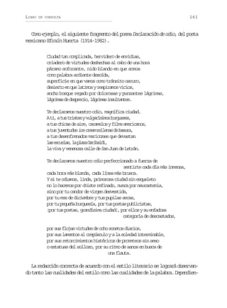 LIBRO

DE CONSULTA

161

Como ejemplo, el siguiente fragmento del poema Declaración de odio, del poeta
mexicano Efraín Huerta (1914-1982).
Ciudad tan complicada, hervidero de envidias,
criadero de virtudes deshechas al cabo de una hora
páramo sofocante, nido blando en que somos
como palabra ardiente desoída,
superficie en que vamos como tránsito oscuro,
desierto en que latimos y respiramos vicios,
ancho bosque regado por dolorosas y punzantes lágrimas,
lgia d dsrco lgia islats
árms e epei, árms nutne.
Te declaramos nuestro odio, magnífica ciudad.
At ,at st i t syv l a í i o b r u s s
i u rse ugrsms ugee,
at sc i a d a r ,c r m l syf l sa e i a o ,
u hcs e ie aaeo im mrcns
at sj v n u e i ec e mr l e a d b s r ,
u uetds c ra elns e aua
a tus desenfrenados maricones que devastan
l se c e a ,l p a aG r b l i
a suls a lz aiad,
la viva y venenosa calle de San Juan de Letrán.
Te declaramos nuestro odio perfeccionado a fuerza de
sentirte cada día más inmensa,
cada hora más blanda, cada línea más brusca.
Y si te odiamos, linda, primorosa ciudad sin esqueleto
no lo hacemos por chiste refinado, nunca por neurastenia,
sino por tu candor de virgen desvestida,
por tu mes de diciembre y tus pupilas secas,
por tu pequeña burguesía, por tus poetas publicistas,
¡por tus poetas, grandísima ciudad!, por ellos y su enfadosa
categoría de descastados,
por sus flojas virtudes de ocho sonetos diarios,
por sus lamentos al crepúsculo y a la soledad interminable,
por sus retorcimientos histéricos de prometeos sin sexo
o estatuas del sollozo, por su ritmo de asnos en busca de
una flauta.

La redacción correcta de acuerdo con el estilo literario se logrará observando tanto las cualidades del estilo como las cualidades de la palabra. Dependien-

 